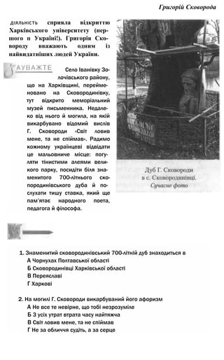 Григорій Сковорода
що на Харківщині, перейме­
новано на Сковородинівку,
тут відкрито меморіальний
музей письменника. Недале­
ко від нього й могила, на якій
викарбувано відомий вислів
Г. Сковороди «Світ ловив
мене, та не спіймав». Радимо
кожному українцеві відвідати
це мальовниче місце: погу­
ляти тінистими алеями вели­
кого парку, посидіти біля зна­
менитого 700-літнього ско-
породинівського дуба й по­
слухати тишу ставка, який ще
пам’ятає народного поета,
педагога й філософа.
1. Знаменитий сковородинівський 700-літній дуб знаходиться в
А Чорнухах Полтавської області
Б Сковородинівці Харківської області
В Переяславі
Г Харкові
2. На могилі Г. Сковороди викарбуваний його афоризм
А Не все те невірне, що тобі незрозуміле
Б 3 усіх утрат втрата часу найтяжча
В Світ ловив мене, та не спіймав
Г Не за обличчя судіть, а за серце
Село Іванівку Зо-
лочівського району,
діяльність сприяла відкриттю
Харківського університету (пер­
шого п Україні!). Григорія Ско­
вороду вважають одним із
найвидатніших людей України.
 