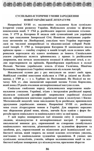 СУСПІЛЬНО-ІСТОРИЧНІ УМОВИ ЗАРОДЖЕННЯ
НОВОЇ УКРАЇНСЬКОЇ ЛІТЕРАТУРИ
Наприкінці XVIII ст. надзвичайно складними були суспільно-
історичні умови розвитку України. Відбувалося духовне та фізичне
поневолення нації. У 1764 р. російським царатом скасовано гетьман­
ство. У 1775 р. Катерина II видала свій сумнозвісний для українців
указ про скасування Запорозької Січі. Повністю ліквідовано україн­
ську автономію на Лівобережжі, унаслідок чого Україна перетвори­
лася на численні новоросійські та південно-західні губернії Росій­
ської імперії. У 1783 р. імператриця Катерина II законодавчо ввела
кріпосне право — ганебну сторінку в нашій історії, коли селянам забо­
ронялося переходити від одного поміщика до іншого. Спеціальним
указом українська шляхта зрівнювалась у правах із російськими
дворянами, яка почала захоплювати козацькі й військові землі, а се­
лян перетворювати на кріпаків. Правобережжя перебувало в складі
Польщі. Частина українських земель (Східна Галичина, Північна
Буковина, Закарпатська Україна) опинилася під владою Австрії.
Невдоволені селяни раз у раз виступали на захист своїх прав.
Найбільші стихійні повстання відбулися в 1768 р. (відомі як Коліїв­
щина), у 1789 р. — у с. Турбаях на Полтавщині. На Поділлі на по­
чатку XIX ст. діяв знаменитий народний месник Устим Кармелюк,
який понад 25 років очолював антикріпосницькі виступи селян.
Соціальне гноблення народу підсилювалося жорстокими націо­
нальними утисками. Українці, згідно з інструкцією російської цариці,
підлягали суцільній русифікації: закривалися українські сільські
школи; заборонялося вивчення української мови в колегіумах і Києво-
Могилянській академії; мова викладання була російська; припинилося
друкування українських книжок. Наприкінці XVIII ст. російська
мова стала літературною мовою в Україні. Для широких народних
мас збереження рідної мови, пісень, звичаїв було однією з форм бо­
ротьби проти соціального та національного гніту за свої права.
У цей період поширюються ідеї пізнання світу й самопізнання
людини, вільнодумство й антикріпосницькі настрої. У красному
письменстві виникає рух, спрямований на створення самобутнього
національного мистецтва, різноманітного за художніми формами та
засобами, рух, спроектований на піднесення ролі індивідуальної осо­
бистості митця, який творить на основі власних естетичних уявлень,
пов’язаних із національними художніми традиціями. В умовах цих
суспільних катаклізмів, утисків, заборон волевиявлення нації та осо­
бистості набуває поширення дух вільнодумства, прагнення зберегти
86
 