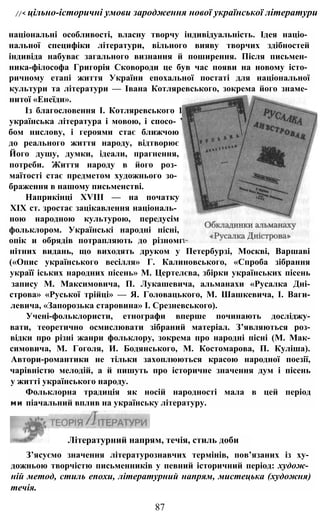 //< цільно-історичні умови зародження нової української літератури
національні особливості, власну творчу індивідуальність. Ідея націо­
нальної специфіки літератури, вільного вияву творчих здібностей
індивіда набуває загального визнання й поширення. Після письмен­
ника-філософа Григорія Сковороди це був час появи на новому істо­
ричному етапі життя України епохальної постаті для національної
культури та літератури — Івана Котляревського, зокрема його знаме­
нитої «Енеїди».
Із благословення І. Котляревського 1
українська література і мовою, і спосо- ’
бом нислову, і героями стає ближчою
до реального життя народу, відтворює
Його душу, думки, ідеали, прагнення,
потреби. Життя народу в його роз­
маїтості стає предметом художнього зо­
браження в нашому письменстві.
Наприкінці XVIII — на початку
XIX ст. зростає зацікавлення національ­
ною народною культурою, передусім
фольклором. Українські народні пісні,
опік и обрядів потрапляють до різномг
нітних видань, що виходять друком у Петербурзі, Москві, Варшаві
(«Опис українського весілля» Г. Калиновського, «Спроба зібрання
україї іських народних пісень» М. Цертелєва, збірки українських пісень
запису М. Максимовича, П. Лукашевича, альманахи «Русалка Дні-
строва» «Руської трійці» — Я. Головацького, М. Шашкевича, І. Ваги-
левича, «Запорозька старовина» І. Срезневського).
Учені-фольклористи, етнографи вперше починають досліджу-
вати, теоретично осмислювати зібраний матеріал. З’являються роз-
відки про різні жанри фольклору, зокрема про народні пісні (М. Мак-
симовича, М. Гоголя, И. Бодянського, М. Костомарова, П. Куліша).
Автори-романтики не тільки захоплюються красою народної поезії,
чарівністю мелодій, а й пишуть про історичне значення дум і пісень
у житті українського народу.
Фольклорна традиція як носій народності мала в цей період
ми піачальний вплив на українську літературу.
Літературний напрям, течія, стиль доби
З’ясуємо значення літературознавчих термінів, пов’язаних із ху­
дожньою творчістю письменників у певний історичний період: худож­
ній метод, стиль епохи, літературний напрям, мистецька (художня)
течія.
87
 