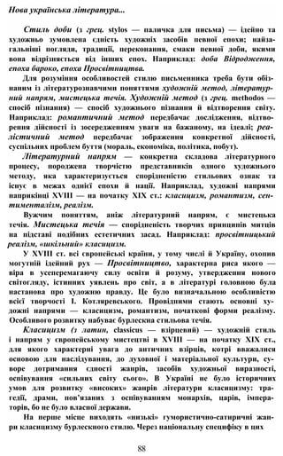 Стиль доби (з грец. stylos — паличка для письма) — ідейно та
художньо зумовлена єдність художніх засобів певної епохи; найза-
гальніші погляди, традиції, переконання, смаки певної доби, якими
вона відрізняється від інших епох. Наприклад: доба Відродження,
епоха бароко, епоха Просвітництва.
Для розуміння особливостей стилю письменника треба бути обіз­
наним із літературознавчими поняттями художній метод, літератур­
ний напрям, мистецька течія. Художній метод (з грец. methodos —
спосіб пізнання) — спосіб художнього пізнання й відтворення світу.
Наприклад: романтичний метод передбачає дослідження, відтво­
рення дійсності із зосередженням уваги на бажаному, на ідеалі; реа­
лістичний метод передбачає зображення конкретної дійсності,
суспільних проблем буття (мораль, економіка, політика, побут).
Літературний напрям — конкретна складова літературного
процесу, породжена творчістю представників одного художнього
методу, яка характеризується спорідненістю стильових ознак та
існує в межах однієї епохи й нації. Наприклад, художні напрями
наприкінці XVIII — на початку XIX ст.: класицизм, романтизм, сен­
тименталізм, реалізм.
Вужчим поняттям, аніж літературний напрям, є мистецька
течія. Мистецька течія — спорідненість творчих принципів митців
на підставі подібних естетичних засад. Наприклад: просвітницький
реалізм, «шкільний» класицизм.
У XVIII ст. всі європейські країни, у тому числі й Україну, охопив
могутній ідейний рух — Просвітництво, характерна риса якого —
віра в усеперемагаючу силу освіти й розуму, утвердження нового
світогляду, істинних уявлень про світ, а в літературі головною була
настанова про художню правду. Це було визначальною особливістю
всієї творчості І. Котляревського. Провідними стають основні ху­
дожні напрями — класицизм, романтизм, початкові форми реалізму.
Особливого розвитку набуває бурлескна стильова течія.
Класицизм (з латин, classicus — взірцевий) — художній стиль
і напрям у європейському мистецтві в XVIII — на початку XIX ст.,
для якого характерні увага до античних взірців, котрі вважалися
основою для наслідування, до духовної і матеріальної культури, су­
воре дотримання єдності жанрів, засобів художньої виразності,
оспівування «сильних світу сього». В Україні не було історичних
умов для розвитку «високих» жанрів літератури класицизму: тра­
гедії, драми, пов’язаних з оспівуванням монархів, царів, імпера­
торів, бо не було власної держави.
На перше місце виходять «низькі» гумористично-сатиричні жан­
ри класицизму бурлескного стилю. Через національну специфіку в цих
Нова українська література...
88
 