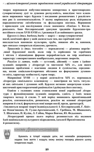 < i/i цільно-історичні умови зародження нової української літератури
творах переважали побутово-знижена конкретика в простонародно-
гумористичному дусі та душевна розчуленість, внаслідок чого класи-
цизм виражався через бурлеск і поєднання романтичних і реалістич-
них рис із сентиментальністю. У цьому вирішальну роль відігравали
народнопоетичне світобачення та фольклорна поетика. Вершиною
і прикладом для наслідування стала знаменита «Енеїда» І. Котля­
ревського. Іван Котляревський урахував традицію бурлескно-тра-
вестійного стилю XVII-XVIII ст. і розвинув її до найвищого зразка.
Бурлеск (з італ. burlesca, burla — жарт) — жанр гумористичної
поезії, комічний ефект у якій досягається тим, що героїчний зміст
викладається навмисно вульгарно, грубо, знижено або ж, навпаки,
про «низьке» говориться піднесено, урочисто.
Травестія (з італ. travestire — перевдягати) — різновид жартів­
ливої бурлескної поезії, коли твір із серйозним чи героїчним
і містом і відповідною формою переробляється на твір комічного
характеру з використанням панібратських, жаргонних зворотів.
Реалізм (з латин, realis — суттєвий, дійсний) — один з ідейно-
художніх напрямів у літературі та мистецтві XIX ст., для якого
неповною проблемою є взаємини людини й суспільства, середови­
ща, вплив соціально-історичних обставин на формування духовно-
го світу, характеру особистості, героя твору.
Наприкінці XVIII — у перші десятиліття XIX ст. переважала
література «шкільного» класицизму — панегірики на честь титуло­
ві них світських і духовних осіб. Бурлеск активно заперечував класи­
цистичний аристократичний раціоналізм і руйнував його поетику.
Однією з головних ознак становлення нової української літера-
тури є функціонування художніх напрямів, єдність у їхніх межах
творчого методу й стилю. У цей період виникають просвітницький
реалізм, сентименталізм, романтизм, реалізм як основні літературні
напрями й стилі, формуються нові жанри поезії, прози, драматургії,
з'являються яскраві творчі індивідуальності: І. Котляревський, Г. Квіт­
ка Основ’яненко, П. Гулак-Артемовський, Є. Гребінка, М. Шашкевич,
Т. Шевченко, П. Куліш, Л. Глібов, Марко Вовчок, Ю. Федькович.
Літературний процес цього періоду розвивається під впливом
Ідей національно-культурного відродження, ідеології Просвітництва
й романтизму.
89
Бувають в історії народів дати, які немовби розкривають
надвоє їхнє життя і кладуть межу високу посеред рівного шляху
історичних подій.
 