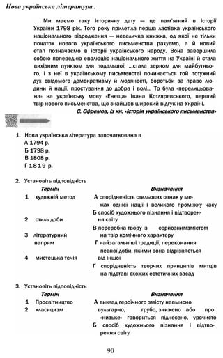 Нова українська література..
Ми маємо таку історичну дату — це пам’ятний в історії
України 1798 рік. Того року прилетіла перша ластівка українського
національного відродження — невеличка книжка, од якої не тільки
початок нового українського письменства рахуємо, а й новий
етап позначаємо в історії українського народу. Вона завершила
собою попередню еволюцію національного життя на Україні й стала
вихідним пунктом для подальшої; ...стала зерном для майбутньо­
го, і з неї в українському письменстві починається той потужний
дух свідомого демократизму й людяності, боротьби за право лю­
дини й нації, простування до добра і волі... То була «перелицьова­
на» на українську мову «Енеща» Івана Котляревського, перший
твір нового письменства, що знайшов широкий відгук на Україні.
С. Єфремов, із кн. «Історія українського письменства»
1. Нова українська література започаткована в
А 1794 р.
Б 1798 р.
В 1808 р.
Г 1 8 1 9 р.
2. Установіть відповідність
Термін Визначення
1 художній метод А спорідненість стильових ознак у ме­
жах однієї нації і великого проміжку часу
Б спосіб художнього пізнання і відтворен-
2 стиль доби ня світу
В переробка твору із серйознимзмістом
3 літературний на твір комічного характеру
напрям Г найзагальніші традиції, переконання
певної доби, якими вона відрізняється
4 мистецька течія від іншої
Ґ спорідненість творчих принципів митців
на підставі схожих естетичних засад
3. Установіть відповідність
Термін Визначення
1 Просвітництво А виклад героїчного змісту навмисно
2 класицизм вульгарно, грубо, знижено або про
«низьке» говориться піднесено, урочисто
Б спосіб художнього пізнання і відтво­
рення світу
90
 