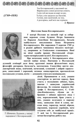 Так Котляревський у щасливий час
Вкраїнським словом розпочав співати,
І спів той виглядав на жарт не раз.
(1769—1838) Та був у нім завдаток сил багатий,
І огник, ним засвічений, не згас,
А розгорівсь, щоб всіх нас огрівати.
І. Франко
Життєпис Івана Котляревського
У центрі Полтави на високій горі за собор­
ною церквою стояв будинок Петра Івановича
та Параски Леонтіївни Котляревських, батьків
майбутнього письменника Івана Петровича
Котляревського. Він народився 9 вересня 1769 р.
в родині дрібного чиновника міського магістра­
ту, дворянина за Соціальним становищем. Нині
на місці садиби працює Полтавський літера­
турно-меморіальний музей І. Котляревського.
Про початкову освіту І. Котляревського відо­
мостей майже немає. Навчання в Полтавській
духовній семінарії дало йому ґрунтовні знання філологічних наук,
філософії, риторики, богослов’я, математики. Самостійне життя два­
дцятирічний юнак, освічений, начитаний, гуманний і добрий характе­
ром, допитливий і скромний, починає канцеляристом, протоколістом
полтавських установ, потім — домашнім учителем поміщицьких
дітей. Проживаючи в селі, уважно
спостерігав за життям народу, брав
участь у молодіжних забавах, іграх,
вивчав і записував український
фольклор. За словами першого біо­
графа І. Котляревського, С. Стеб-
ліна-Камінського, «бував на зі­
браннях і забавах простого люду і
сам, переодягнений, брав участь у
них, уважно вслухався в народну
мову, записував пісні й слова, ви­
вчав мову, характер, звичаї, обряди,
вірування, перекази українців, наче
готуючи себе до майбутньої праці».
У цей час І. Котляревський роз­
почав багаторічну роботу над
92
 