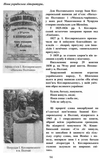 Нова українська література..
Для Полтавського театру Іван Кот­
ляревський написав дві п’єси: «Натал­
ка Полтавка» і «Москаль-чарівник»,
у яких ролі Макогоненка й Чупруна
створив спеціально для Щепкіна.
У 1825-1826 pp. І. Котлярев­
ський остаточно завершив працю над
«Енеїдою».
1827 p. І. Котляревського призна­
чили ще й опікуном благодійних за­
кладів — лікарні, притулку для інва­
лідів і немічних старих, «шпитального
притулку».
У 1835 р. за станом здоров’я він за­
лишив службу й пішов у відставку.
Письменник помер 29 жовтня
1838 р. на 70-му році життя. Похова­
ний у м. Полтаві.
Зворушений великою втратою
українського народу, Т. Шевченко
цього ж року написав елегію «На вічну
пам’ять Котляревському», у якій увіч­
нив образ великого українця:
Будеш, батьку, панувати,
Поки живуть люди;
Поки сонце з неба сяє,
Тебе не забудуть.
Ці пророчі слова викарбувані на
п’єдесталі пам’ятника Іванові Кот­
ляревському в Полтаві, відкритого в
1903 р. і спорудженого на кошти,
зібрані всією українською громадою.
На відкритті монумента М. Коцю­
бинський сказав: «Сто літ минуло,
як те занедбане й закинуте під сіль­
ську стріху слово, мов Фенікс з по­
пелу, воспряло знов і в устах батька
нової літератури І. Котляревського
голосно залунало по широких сві­
тах».
94
 