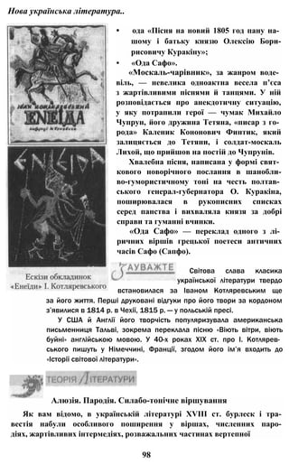 Нова українська література..
• ода «Пісня на новий 1805 год пану на­
шому і батьку князю Олексію Бори-
рисовичу Куракіну»;
• «Ода Сафо».
«Москаль-чарівник», за жанром воде­
віль, — невелика одноактна весела п’єса
з жартівливими піснями й танцями. У ній
розповідається про анекдотичну ситуацію,
у яку потрапили герої — чумак Михайло
Чупрун, його дружина Тетяна, «писар з го­
рода» Каленик Кононович Финтик, який
залицяється до Тетяни, і солдат-москаль
Лихой, що прийшов на постій до Чупрунів.
Хвалебна пісня, написана у формі свят­
кового новорічного послання в шанобли-
во-гумористичному тоні на честь полтав­
ського генерал-губернатора О. Куракіна,
поширювалася в рукописних списках
серед панства і вихваляла князя за добрі
справи та гуманні вчинки.
«Ода Сафо» — переклад одного з лі­
ричних віршів грецької поетеси античних
часів Сафо (Сапфо).
Світова слава класика
української літератури твердо
встановилася за Іваном Котляревським ще
за його життя. Перші друковані відгуки про його твори за кордоном
з’явилися в 1814 р. в Чехії, 1815 р. — у польській пресі.
У США й Англії його творчість популяризувала американська
письменниця Тальві, зокрема переклала пісню «Віють вітри, віють
буйні» англійською мовою. У 40-х роках XIX ст. про І. Котлярев­
ського пишуть у Німеччині, Франції, згодом його ім’я входить до
«Історії світової літератури».
Алюзія. Пародія. Силабо-тонічне віршування
Як вам відомо, в українській літературі XVIII ст. бурлеск і тра­
вестія набули особливого поширення у віршах, численних паро­
діях, жартівливих інтермедіях, розважальних частинах вертепної
98
 