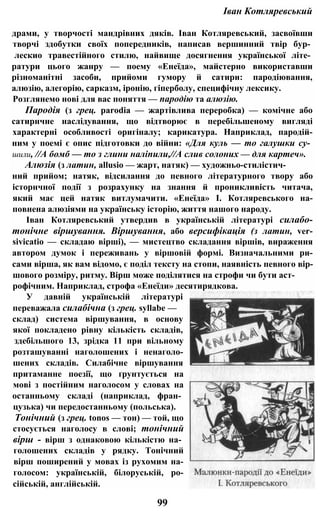 Іван Котляревський
драми, у творчості мандрівних дяків. Іван Котляревський, засвоївши
творчі здобутки своїх попередників, написав вершинний твір бур­
лескио травестійного стилю, найвище досягнення української літе­
ратури цього жанру — поему «Енеїда», майстерно використавши
різноманітні засоби, прийоми гумору й сатири: пародіювання,
алюзію, алегорію, сарказм, іронію, гіперболу, специфічну лексику.
Розглянемо нові для вас поняття — пародію та алюзію.
Пародія (з грец. parodia — жартівлива переробка) — комічне або
сатирнчне наслідування, що відтворює в перебільшеному вигляді
характерні особливості оригіналу; карикатура. Наприклад, пародій-
ним у поемі є опис підготовки до війни: «Для куль — то галушки су­
шили, //А бомб — то з глини наліпили,//А слив солоних — для картеч».
Алюзія (з латин, allusio — жарт, натяк) — художньо-стилістич-
ний прийом; натяк, відсилання до певного літературного твору або
історнчної події з розрахунку на знання й проникливість читача,
який має цей натяк витлумачити. «Енеїда» І. Котляревського на-
повнена алюзіями на українську історію, життя нашого народу.
Іван Котляревський утвердив в українській літературі силабо-
тонічне віршування. Віршування, або версифікація (з латин, ver-
sivicatіо — складаю вірші), — мистецтво складання віршів, вираження
автором думок і переживань у віршовій формі. Визначальними ри-
сами вірша, як вам відомо, є поділ тексту на стопи, наявність певного вір-
шового розміру, ритму. Вірш може поділятися на строфи чи бути аст-
рофічним. Наприклад, строфа «Енеїди» десятирядкова.
У давній українській літературі
переважала силабічна (з грец. syllabe —
склад) система віршування, в основу
якої покладено рівну кількість складів,
здебільшого 13, зрідка 11 при вільному
розташуванні наголошених і ненаголо-
шених складів. Силабічне віршування
притаманне поезії, що ґрунтується на
мові з постійним наголосом у словах на
останньому складі (наприклад, фран­
цузька) чи передостанньому (польська).
Тонічний (з грец. tonos — тон) — той, що
стосується наголосу в слові; тонічний
вірш - вірш з однаковою кількістю на­
голошених складів у рядку. Тонічний
вірш поширений у мовах із рухомим на-
голосом: українській, білоруській, ро-
сійській, англійській.
99
 