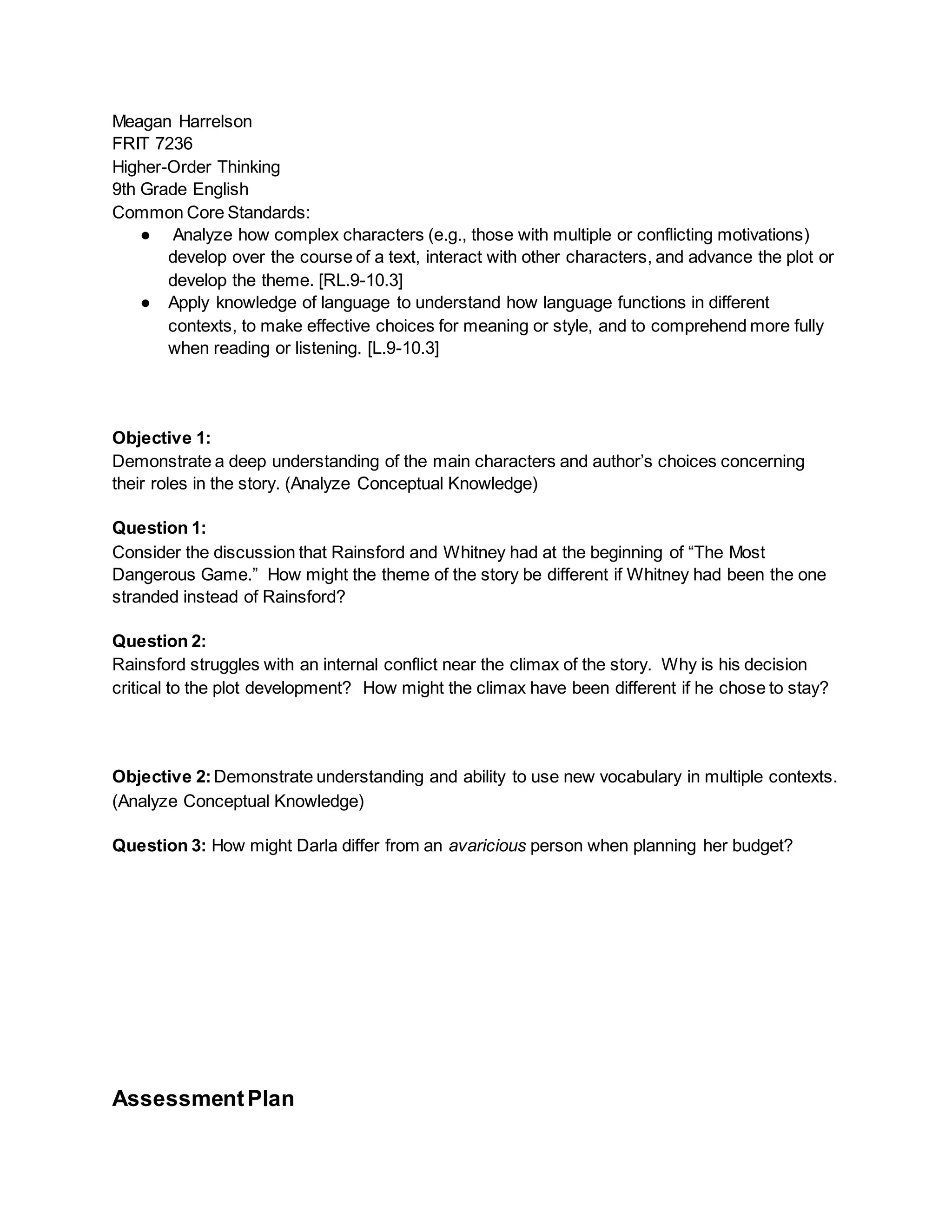 Meagan Harrelson
FRIT 7236
Higher-Order Thinking
9th Grade English
Common Core Standards:
● Analyze how complex characters (e.g., those with multiple or conflicting motivations)
develop over the course of a text, interact with other characters, and advance the plot or
develop the theme. [RL.9-10.3]
● Apply knowledge of language to understand how language functions in different
contexts, to make effective choices for meaning or style, and to comprehend more fully
when reading or listening. [L.9-10.3]
Objective 1:
Demonstrate a deep understanding of the main characters and author’s choices concerning
their roles in the story. (Analyze Conceptual Knowledge)
Question 1:
Consider the discussion that Rainsford and Whitney had at the beginning of “The Most
Dangerous Game.” How might the theme of the story be different if Whitney had been the one
stranded instead of Rainsford?
Question 2:
Rainsford struggles with an internal conflict near the climax of the story. Why is his decision
critical to the plot development? How might the climax have been different if he chose to stay?
Objective 2:Demonstrate understanding and ability to use new vocabulary in multiple contexts.
(Analyze Conceptual Knowledge)
Question 3: How might Darla differ from an avaricious person when planning her budget?
AssessmentPlan
 