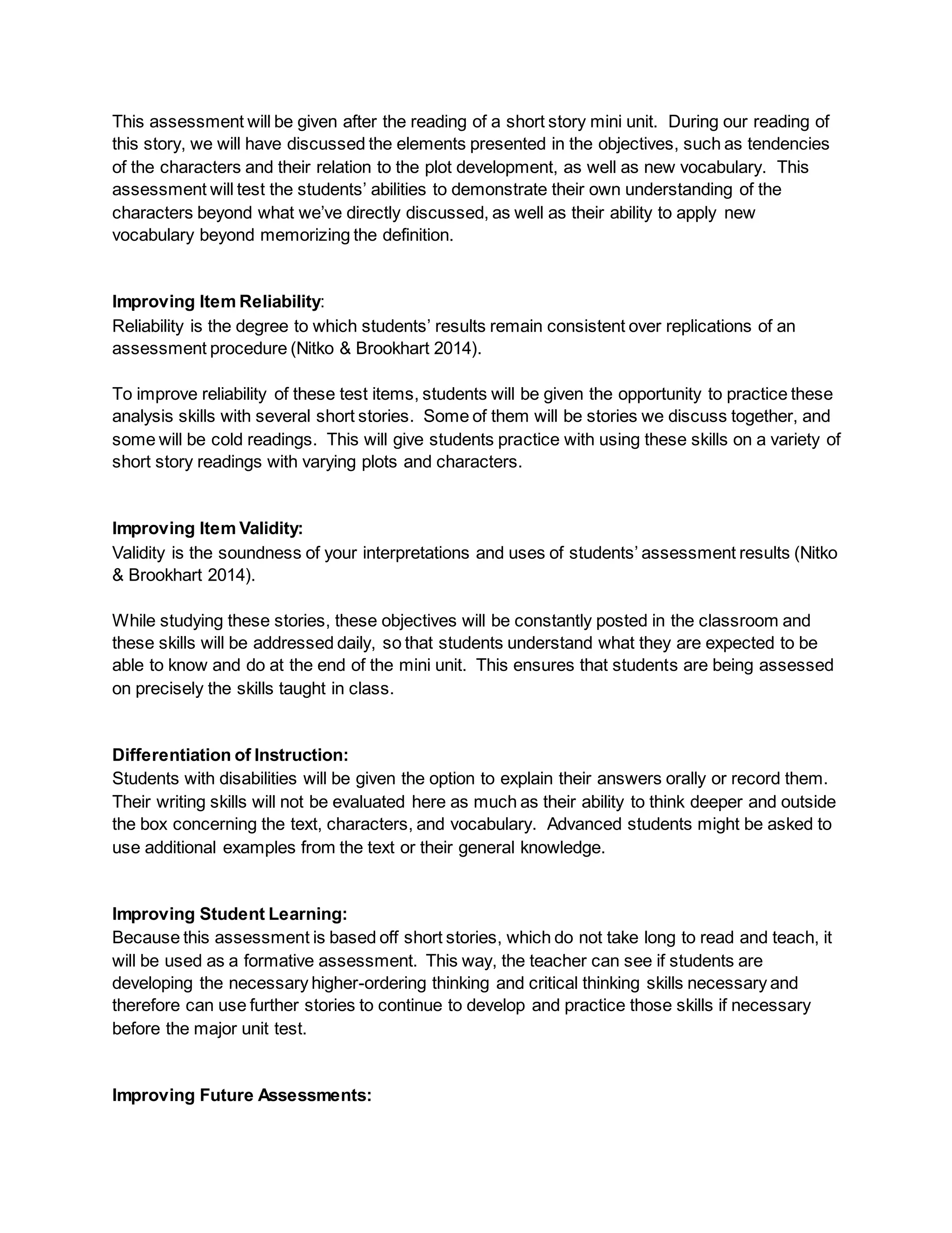This assessment will be given after the reading of a short story mini unit. During our reading of
this story, we will have discussed the elements presented in the objectives, such as tendencies
of the characters and their relation to the plot development, as well as new vocabulary. This
assessment will test the students’ abilities to demonstrate their own understanding of the
characters beyond what we’ve directly discussed, as well as their ability to apply new
vocabulary beyond memorizing the definition.
Improving Item Reliability:
Reliability is the degree to which students’ results remain consistent over replications of an
assessment procedure (Nitko & Brookhart 2014).
To improve reliability of these test items, students will be given the opportunity to practice these
analysis skills with several short stories. Some of them will be stories we discuss together, and
some will be cold readings. This will give students practice with using these skills on a variety of
short story readings with varying plots and characters.
Improving Item Validity:
Validity is the soundness of your interpretations and uses of students’ assessment results (Nitko
& Brookhart 2014).
While studying these stories, these objectives will be constantly posted in the classroom and
these skills will be addressed daily, so that students understand what they are expected to be
able to know and do at the end of the mini unit. This ensures that students are being assessed
on precisely the skills taught in class.
Differentiation of Instruction:
Students with disabilities will be given the option to explain their answers orally or record them.
Their writing skills will not be evaluated here as much as their ability to think deeper and outside
the box concerning the text, characters, and vocabulary. Advanced students might be asked to
use additional examples from the text or their general knowledge.
Improving Student Learning:
Because this assessment is based off short stories, which do not take long to read and teach, it
will be used as a formative assessment. This way, the teacher can see if students are
developing the necessary higher-ordering thinking and critical thinking skills necessary and
therefore can use further stories to continue to develop and practice those skills if necessary
before the major unit test.
Improving Future Assessments:
 