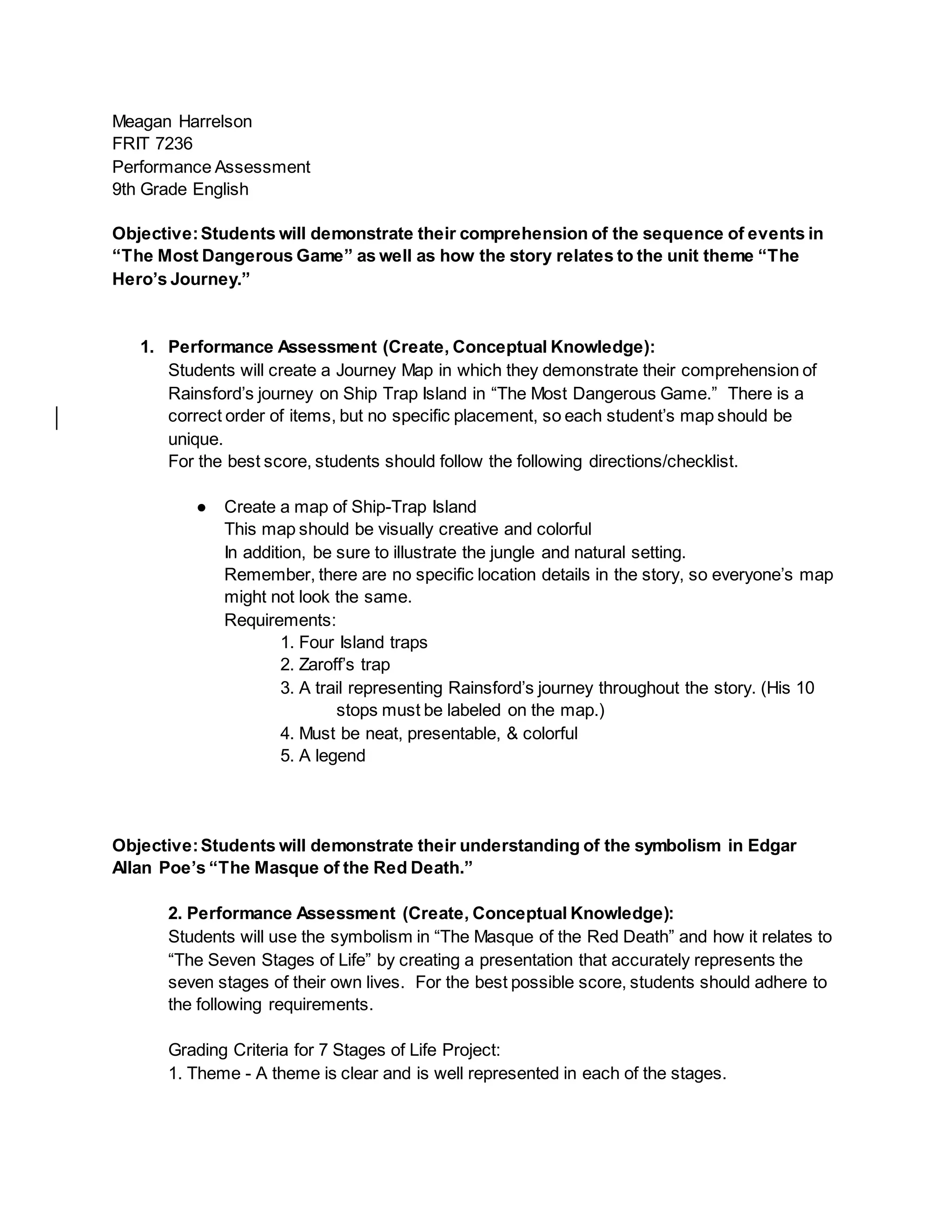 Meagan Harrelson
FRIT 7236
Performance Assessment
9th Grade English
Objective:Students will demonstrate their comprehension of the sequence of events in
“The Most Dangerous Game” as well as how the story relates to the unit theme “The
Hero’s Journey.”
1. Performance Assessment (Create, Conceptual Knowledge):
Students will create a Journey Map in which they demonstrate their comprehension of
Rainsford’s journey on Ship Trap Island in “The Most Dangerous Game.” There is a
correct order of items, but no specific placement, so each student’s map should be
unique.
For the best score, students should follow the following directions/checklist.
● Create a map of Ship-Trap Island
This map should be visually creative and colorful
In addition, be sure to illustrate the jungle and natural setting.
Remember, there are no specific location details in the story, so everyone’s map
might not look the same.
Requirements:
1. Four Island traps
2. Zaroff’s trap
3. A trail representing Rainsford’s journey throughout the story. (His 10
stops must be labeled on the map.)
4. Must be neat, presentable, & colorful
5. A legend
Objective:Students will demonstrate their understanding of the symbolism in Edgar
Allan Poe’s “The Masque of the Red Death.”
2. Performance Assessment (Create, Conceptual Knowledge):
Students will use the symbolism in “The Masque of the Red Death” and how it relates to
“The Seven Stages of Life” by creating a presentation that accurately represents the
seven stages of their own lives. For the best possible score, students should adhere to
the following requirements.
Grading Criteria for 7 Stages of Life Project:
1. Theme - A theme is clear and is well represented in each of the stages.
 