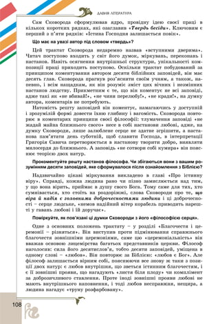 ДАВНЯ ЛІТЕРАТУРА
1088
Ñàì Ñêîâîðîäà ñôîðìóëþâàâ ÿäðî, ïðîâіäíó іäåþ ñâîєї ïðàöі â
êіëüêîõ êîðîòêèõ ðÿäêàõ, ÿêі îçàãëàâèâ «Òâåðäü áåñіäè». Êëþ÷îâèì є
ïåðøèé ç ï’ÿòè ðÿäêіâ: «Іñòèíà Ãîñïîäíÿ çàëèøàєòüñÿ ïîâіê».
Що має на увазі автор під словом «твердь»?
Öåé òðàêòàò Ñêîâîðîäà íåäàðåìíî íàçâàâ «âñòóïíèìè äâåðèìà».
×èòà÷ ïîñòóïîâî âõîäèòü ó ñâіò éîãî äóìîê, ìіðêóâàíü, ïåðåêîíàíü і
íàñòàíîâ. Íàâіòü îñÿãíåííÿ âíóòðіøíüîї ñòðóêòóðè, óíіêàëüíîñòі êîì-
ïîçèöії ïðàöі ïðèõîäèòü ïîñòóïîâî. Îñêіëüêè òðàêòàò ïîáóäîâàíèé çà
ïðèíöèïîì êîìåíòóâàííÿ àâòîðîì äåñÿòè áіáëіéíèõ çàïîâіäåé, âіí ìàє
äåñÿòü ãëàâ. Ñêîâîðîäà ïðàãíóâ ðîç’ÿñíèòè ñâîїì ó÷íÿì, à òàêîæ, íà-
ïåâíî, і âñіì íàùàäêàì, ÿê âіí ðîçóìіє çìіñò öèõ âі÷íèõ і íåçìіííèõ
íàñòàíîâ ëþäñòâó. Ïðèêìåòíèì є òå, ùî âіí êîìåíòóє íå âñі çàïîâіäі,
àäæå òàêі ÿê «íå âáèâàé!», «íå ÷èíè ïåðåëþáó!», «íå êðàäè!», íà äóìêó
àâòîðà, êîìåíòàðіâ íå ïîòðåáóþòü.
Íàòîìіñòü ðåøòó çàïîâіäåé âіí êîìåíòóє, íàìàãàþ÷èñü ó äîñòóïíіé
і çðîçóìіëіé ôîðìі äîâåñòè їõíþ ãëèáèíó і âàãîìіñòü. Ñêîâîðîäà ïîâòî-
ðþє â êîìåíòàðÿõ ïðèíöèïè ñâîєї ôіëîñîôії: òëóìà÷åííÿ çàïîâіäі «íå
æàäàé ìàéíà áëèæíüîãî ñâîãî» íåñå â ñîáі íàñòàíîâè ëþáîâі, àäæå, íà
äóìêó Ñêîâîðîäè, ëèøå çàëþáëåíå ñåðöå íå çäàòíå çãðіøèòè, à íàñòà-
íîâà ïàì’ÿòàòè äåíü ñóáîòíіé, ùîá ñëàâèòè Ãîñïîäà, â іíòåðïðåòàöії
Ãðèãîðіÿ Ñàâè÷à ïåðåòâîðþєòüñÿ â íàñòàíîâó òâîðèòè äîáðî, âèÿâëÿòè
ìèëîñåðäÿ äî áëèæíüîãî. À çàïîâіäü «íå ñîòâîðè ñîáі êóìèðà» âіí ïîÿñ-
íþє òåîðієþ äâîõ íàòóð.
Прокоментуйте решту настанов філософа. Чи збігаються вони з вашим ро-
зумінням десяти заповідей, яке сформувалося після ознайомлення з Біблією?
Íàäçâè÷àéíî öіêàâі ìіðêóâàííÿ âèêëàäåíî â ãëàâі «Ïðî іñòèííó
âіðó». Ñïðàâäі, êîæíà ëþäèíà ðàíî ÷è ïіçíî çàìèñëþєòüñÿ íàä òèì,
ó ùî âîíà âіðèòü, ïðèéìàє â äóøó ñâîãî Áîãà. Òîìó ñàìå äëÿ òèõ, õòî
ñóìíіâàєòüñÿ, õòî ñòîїòü íà ðîçäîðіææі, ñëîâà Ñêîâîðîäè ïðî òå, ùî
âіðà é íàäіÿ є ãîëîâíèìè äîáðî÷åñíîñòÿìè ëþäèíè і öі äîáðî÷åñíî-
ñòі – ñåðöå ëþäñüêå, «íåìîâ íàäіéíèé âіòåð êîðàáåëü ïðèâîäèòü íàðåø-
òі ó ãàâàíü ëþáîâі і їé äîðó÷àє».
Поміркуйте, як пов’язані ці думки Сковороди з його «філософією серця».
Îäíå ç îñíîâíèõ ïîëîæåíü òðàêòàòó – ó ðîçäіëі «Áëàãî÷åñòÿ і öå-
ðåìîíії – ðіçíÿòüñÿ». Âіí âèñòóïèâ ïðîòè ïіäìіíþâàííÿ ñïðàâæíüîãî
áëàãî÷åñòÿ çîâíіøíіìè öåðåìîíіÿìè, ñàìå öþ «öåðåìîíіàëüíіñòü» âіí
ââàæàâ îñíîâîþ ëèöåìіðñòâà áàãàòüîõ ïðåäñòàâíèêіâ öåðêâè. Ôіëîñîô
íàãîëîñèâ: ñèëà éîãî äåñÿòèñëîâ’ÿ, òîáòî äåñÿòè çàïîâіäåé, óìіùåíà â
îäíîìó ñëîâі – «ëþáîâ». Âіí ïîâòîðþє çà Áіáëієþ: «ëþáîâ є Áîã». Àëå
ôіëîñîô çàëèøàєòüñÿ âіðíèì ñîáі, ïîÿñíþþ÷è âñå çíîâó æ òàêè ç ïîçè-
öії äâîõ íàòóð: є ëþáîâ âíóòðіøíÿ, ùî çâåòüñÿ іñòèííèì áëàãî÷åñòÿì, і
є її çîâíіøíі ïðîÿâè, ùî íàãàäóþòü «ëèñòÿ áіëÿ ïëîäó» ÷è êîìïëіìåíò
çà äîáðîçè÷ëèâîãî ñòàâëåííÿ. Ïðîòå іíîäі çîâíіøíі ïðîÿâè ëþáîâі íå
ìàþòü âíóòðіøíüîãî íàïîâíåííÿ, і òîäі ëþáîâ íåñïðàâæíÿ, íåùèðà, à
ëþäèíà íàãàäóє «òðóíó ðîçôàðáîâàíó».
 
