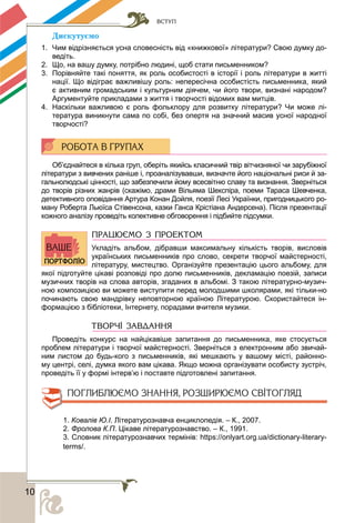 ВСТУП
100
Äèñêóòóєìî
1. Чим відрізняється усна словесність від «книжкової» літератури? Свою думку до-
ведіть.
2. Що, на вашу думку, потрібно людині, щоб стати письменником?
3. Порівняйте такі поняття, як роль особистості в історії і роль літератури в житті
нації. Що відіграє важливішу роль: непересічна особистість письменника, який
є активним громадським і культурним діячем, чи його твори, визнані народом?
Аргументуйте прикладами з життя і творчості відомих вам митців.
4. Наскільки важливою є роль фольклору для розвитку літератури? Чи може лі-
тература виникнути сама по собі, без опертя на значний масив усної народної
творчості?
Об’єднайтеся в кілька груп, оберіть якийсь класичний твір вітчизняної чи зарубіжної
літератури з вивчених раніше і, проаналізувавши, визначте його національні риси й за-
гальнолюдські цінності, що забезпечили йому всесвітню славу та визнання. Зверніться
до творів різних жанрів (скажімо, драми Вільяма Шекспіра, поеми Тараса Шевченка,
детективного оповідання Артура Конан Дойля, поезії Лесі Українки, пригодницького ро-
ману Роберта Льюїса Стівенсона, казки Ганса Крістіана Андерсена). Після презентації
кожного аналізу проведіть колективне обговорення і підбийте підсумки.
ПРАЦЮЄМО З ПРОЕКТОМ
Укладіть альбом, дібравши максимальну кількість творів, висловів
українських письменників про слово, секрети творчої майстерності,
літературу, мистецтво. Організуйте презентацію цього альбому, для
якої підготуйте цікаві розповіді про долю письменників, декламацію поезій, записи
музичних творів на слова авторів, згаданих в альбомі. З такою літературно-музич-
ною композицією ви можете виступити перед молодшими школярами, які тільки-но
починають свою мандрівку неповторною країною Літературою. Скористайтеся ін-
формацією з бібліотеки, Інтернету, порадами вчителя музики.
ТВОРЧІ ЗАВДАННЯ
Проведіть конкурс на найцікавіше запитання до письменника, яке стосується
проблем літератури і творчої майстерності. Зверніться з електронним або звичай-
ним листом до будь-кого з письменників, які мешкають у вашому місті, районно-
му центрі, селі, думка якого вам цікава. Якщо можна організувати особисту зустріч,
проведіть її у формі інтерв’ю і поставте підготовлені запитання.
1. Ковалів Ю.І. Літературознавча енциклопедія. – К., 2007.
2. Фролова К.П. Цікаве літературознавство. – К., 1991.
3. Словник літературознавчих термінів: https://onlyart.org.ua/dictionary-literary-
terms/.
 