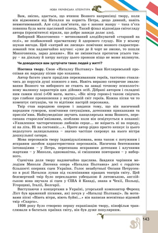 1431
НОВА УКРАЇНСЬКА ЛІТЕРАТУРА
Âàì, çâіñíî, çäàñòüñÿ, ùî â÷èíîê Âîçíîãî íàïðèêіíöі òâîðó, êîëè
âіí âіäìîâèâñÿ âіä Íàòàëêè íà êîðèñòü Ïåòðà, äåùî äèâíèé, íàâіòü
íåâìîòèâîâàíèé. Àëå ñëіä ïàì’ÿòàòè, ùî є çàêîíè æàíðó – òàêà ï’єñà
ïîâèííà áóëà ìàòè ùàñëèâèé êіíåöü. Òàêèé ôіíàë âіäïîâіäàâ ñâіòîãëÿäó
àâòîðà (ïðîñâіòèòåëі âіðèëè, ùî äîáðî çàâæäè äîëàє çëî).
Âèáîðíèé Ìàêîãîíåíêî – ìåòèêîâàíèé çëîäіéêóâàòèé «ñòàðøèé íà
ñåëі», íå ïîçáàâëåíèé ïðàãìàòèçìó é çäîðîâîãî ãëóçäó. Âіí ó âñüîìó
øóêàâ âèãîäè. Öåé «õèòðèé ÿê ëèñèöÿ» ïîìі÷íèê âîçíîãî ñõàðàêòåðè-
çîâàíèé òåæ íàäçâè÷àéíî âëó÷íî: «óæå äå é ÷îðò íå çìîæå, òî ïîøëè
Ìàêîãîíåíêà, çàðàç äîêàæå». Âіí íå çìіíþєòüñÿ ïðîòÿãîì óñüîãî òâî-
ðó – íà äіÿëüíó é õèòðó íàòóðó öüîãî ïðîíîçè íіùî íå ìîæå âïëèíóòè.
Чи доводилося вам зустрічати таких людей у житті?
Ïîåòèêà òâîðó. Ñâîþ «Íàòàëêó Ïîëòàâêó» Іâàí Êîòëÿðåâñüêèé ïðî-
ñïіâàâ ÿê íàðîäíó ïіñíþ ïðî êîõàííÿ.
Àâòîð áàãàòî óâàãè ïðèäіëèâ ïåðåæèâàííÿì ãåðîїâ, òàêòîâíî ñòàâëÿ-
÷èñü äî ïîðóõіâ äóøі êîæíîãî ç íèõ. Íàâіòü âèðàçíî ñàòèðè÷íå çìàëþ-
âàííÿ Âîçíîãî ÷è âèáîðíîãî íå ñòàþòü íà çàâàäі òî÷íîìó ïñèõîëîãі÷-
íîìó ìàëþíêó õàðàêòåðіâ öèõ äіéîâèõ îñіá. Äіáðàíі àâòîðîì і ñêëàäåíі
íèì ñàìèì ïіñíі («Îé ìàòè, ìàòè», «Âіє âіòåð ãîðîþ») òàêîæ ñâіä÷àòü
ïðî ãëèáîêå ïðîíèêíåííÿ ó âíóòðіøíіé ñâіò ãåðîїâ. Êîæíà ïіñíÿ ÷è òî
êîìåíòóє ñèòóàöіþ, ÷è òî âіäòіíþє íàñòðіé ïåðñîíàæà.
Òâіð ñòàâ íàðîäíîþ îïåðîþ і çàâäÿêè òîìó, ùî âіí íàñè÷åíèé
íàðîäíèì ãóìîðîì, êîìі÷íèìè ñèòóàöіÿìè, äîòåïíèìè ïðèêàçêàìè òà
ïðèñëіâ’ÿìè. Íàéêóìåäíіøå çâó÷èòü êàíöåëÿðñüêà ìîâà Âîçíîãî, ïåðå-
ñèïàíà ñòàðîñëîâ’ÿíіçìàìè, îñîáëèâî êîëè âіí îñâіä÷óєòüñÿ â êîõàííі:
«Óÿçâëåííîє ÷àñòîðå÷åííîþ ëþáîâіþ ñåðöå... íå âçіðàєòü íі íà ïîðîäó,
íі íà ëіòà. Íі íà ñîñòîÿíіє...». Ïðîòå àâòîð ðіäêî ïðîñòî êåïêóє іç öüîãî
íåäîëóãîãî çàëèöÿëüíèêà – çíà÷íî ÷àñòіøå ñêåðîâóє íà íüîãî âіñòðÿ
äîøêóëüíîї ñàòèðè.
Ìîâà ïåðñîíàæіâ òâîðó іíäèâіäóàëіçîâàíà, âîíà òàêîæ є ïîòóæíèì і
ÿñêðàâèì çàñîáîì õàðàêòåðèñòèêè ïåðñîíàæіâ. Íàñè÷åíà áåíòåæíèìè
іíòîíàöіÿìè – ó Ïåòðà, ïåðåñèïàíà ÿñêðàâèìè äîòåïàìè і âëó÷íèìè
æàðòàìè – ó Ìèêîëè, îäíîìàíіòíà, çі ñìіøíèìè ïîâòîðàìè – ó âèáîð-
íîãî.
Ñöåíі÷íà äîëÿ òâîðó íàäçâè÷àéíî ùàñëèâà. Çàâäÿêè ÷àðіâíèì ìå-
ëîäіÿì Ìèêîëè Ëèñåíêà îïåðà «Íàòàëêà Ïîëòàâêà» äîñі є ãîðäіñòþ
áіëüøîñòі îïåðíèõ ñöåí Óêðàїíè. Ãîëîñ íåçàáóòíüîї Îêñàíè Ïåòðóñåí-
êî â ðîëі Íàòàëêè ëóíàâ ïіä ñêëåïіííÿìè êðàùèõ òåàòðіâ ñâіòó. Öåé
áåçñìåðòíèé òâіð áóëî ïåðåêëàäåíî óçáåöüêîþ é ëèòîâñüêîþ, àíãëіé-
ñüêîþ âîíà çâó÷àëà çі ñöåí ó ÑØÀ é Êàíàäі, çíàíà â ×åõії, Ïîëüùі,
Óãîðùèíі, Іòàëії, Áîëãàðії.
Âèñòóïàþ÷è ç êîíöåðòàìè â Óêðàїíі, óãîðñüêèé êîìïîçèòîð Ôåðåíö
Ëіñò áóâ âðàæåíèé ïіñíÿìè, ÿêі ïî÷óâ ó «Íàòàëöі Ïîëòàâöі». Çà ìîòè-
âàìè ïіñíі «Âіþòü âіòðè, âіþòü áóéíі...» âіí íàïèñàâ âñåñâіòíüî âіäîìèé
òâіð «Ñêàðãà».
1936 ðîêó áóëî ñòâîðåíî ïåðøó åêðàíіçàöіþ òâîðó, êіíîôіëüì òðàí-
ñëþâàëè â áàãàòüîõ êðàїíàõ ñâіòó, âіí áóâ äóæå ïîïóëÿðíèì.
 
