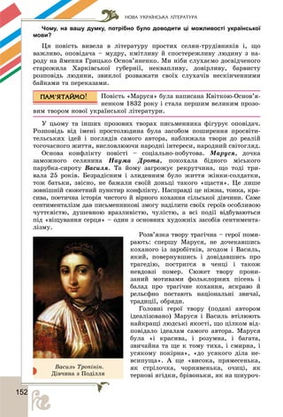 НОВА УКРАЇНСЬКА ЛІТЕРАТУРА
1522
Чому, на вашу думку, потрібно було доводити ці можливості української
мови?
Öÿ ïîâіñòü âèâåëà â ëіòåðàòóðó ïðîñòèõ ñåëÿí-òðóäіâíèêіâ і, ùî
âàæëèâî, îïîâіäà÷à – ìóäðó, êìіòëèâó é ñïîñòåðåæëèâó ëþäèíó ç íà-
ðîäó íà éìåííÿ Ãðèöüêî Îñíîâ’ÿíåíêî. Ìè íіáè ñëóõàєìî äîñâіä÷åíîãî
ñòàðîæèëà Õàðêіâñüêîї ãóáåðíії, íåêâàïëèâó, äîâіðëèâó, áàðâèñòó
ðîçïîâіäü ëþäèíè, çâèêëîї ðîçâàæàòè ñâîїõ ñëóõà÷іâ íåñêіí÷åííèìè
áàéêàìè òà ïåðåêàçàìè.
Ïîâіñòü «Ìàðóñÿ» áóëà íàïèñàíà Êâіòêîþ-Îñíîâ’ÿ-
íåíêîì 1832 ðîêó і ñòàëà ïåðøèì âåëèêèì ïðîçî-
âèì òâîðîì íîâîї óêðàїíñüêîї ëіòåðàòóðè.
Ó öüîìó òà іíøèõ ïðîçîâèõ òâîðàõ ïèñüìåííèêà ôіãóðóє îïîâіäà÷.
Ðîçïîâіäü âіä іìåíі ïðîñòîëþäèíà áóëà çàñîáîì ïîøèðåííÿ ïðîñâіòè-
òåëüñüêèõ іäåé і ïîãëÿäіâ ñàìîãî àâòîðà, íàáëèæàëà òâîðè äî ðåàëіé
òîãî÷àñíîãî æèòòÿ, âèñëîâëþþ÷è íàðîäíі іíòåðåñè, íàðîäíèé ñâіòîãëÿä.
Îñíîâà êîíôëіêòó ïîâіñòі – ñîöіàëüíî-ïîáóòîâà. Ìàðóñÿ, äî÷êà
çàìîæíîãî ñåëÿíèíà Íàóìà Äðîòà, ïîêîõàëà áіäíîãî ìіñüêîãî
ïàðóáêà-ñèðîòó Âàñèëÿ. Òà éîìó çàãðîæóє ðåêðóò÷èíà, ùî òîäі òðè-
âàëà 25 ðîêіâ. Áåçðàäіñíèì і çëèäåííèì áóëî æèòòÿ æіíêè-ñîëäàòêè,
òîæ áàòüêè, çâіñíî, íå áàæàëè ñâîїé äîíüöі òàêîãî «ùàñòÿ». Öå ëèøå
çîâíіøíіé ñþæåòíèé ïóíêòèð êîíôëіêòó. Íàñïðàâäі öå íіæíà, òîíêà, êðà-
ñèâà, ïîåòè÷íà іñòîðіÿ ÷èñòîãî é âіðíîãî êîõàííÿ ñіëüñüêîї äіâ÷èíè. Ñàìå
ñåíòèìåíòàëіçì äàâ ïèñüìåííèêîâі çìîãó íàäіëèòè ñâîїõ ãåðîїâ îñîáëèâîþ
÷óòòєâіñòþ, äóøåâíîþ âðàçëèâіñòþ, ÷óëіñòþ, à âñі ïîäії âіäáóâàþòüñÿ
ïіä «âіùóâàííÿ ñåðöÿ» – îäèí ç îñíîâíèõ õóäîæíіõ çàñîáіâ ñåíòèìåíòà-
ëіçìó.
Ðîçâ’ÿçêà òâîðó òðàãі÷íà – ãåðîї ïîìè-
ðàþòü: ñïåðøó Ìàðóñÿ, íå äî÷åêàâøèñü
êîõàíîãî іç çàðîáіòêіâ, çãîäîì і Âàñèëü,
ÿêèé, ïîâåðíóâøèñü і äîâіäàâøèñü ïðî
òðàãåäіþ, ïîñòðèãñÿ â ÷åíöі і òàêîæ
íåâäîâçі ïîìåð. Ñþæåò òâîðó ïðîíè-
çàíèé ìîòèâàìè ôîëüêëîðíèõ ïіñåíü і
áàëàä ïðî òðàãі÷íå êîõàííÿ, ÿñêðàâî é
ðåëüєôíî ïîñòàþòü íàöіîíàëüíі çâè÷àї,
òðàäèöії, îáðÿäè.
Ãîëîâíі ãåðîї òâîðó (ïîäàíі àâòîðîì
іäåàëіçîâàíî) Ìàðóñÿ і Âàñèëü âòіëþþòü
íàéêðàùі ëþäñüêі ÿêîñòі, ùî öіëêîì âіä-
ïîâіäàëî іäåàëàì ñàìîãî àâòîðà. Ìàðóñÿ
áóëà «і êðàñèâà, і ðîçóìíà, і áàãàòà,
çâè÷àéíà òà ùå ê òîìó òèõà, і ñìèðíà, і
óñÿêîìó ïîêіðíà», «äî óñÿêîãî äіëà íå-
âñèïóùà». À ùå «âèñîêà, ïðÿìåñåíüêà,
ÿê ñòðіëî÷êà, ÷îðíÿâåíüêà, î÷èöі, ÿê
òåðíîâі ÿãіäêè, áðіâîíüêè, ÿê íà øíóðî÷-
Âàñèëü Òðîïіíіí.
Äіâ÷èíà ç Ïîäіëëÿ
 