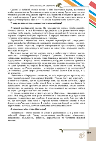 1891
НОВА УКРАЇНСЬКА ЛІТЕРАТУРА
Îäíèì іç ÷іëüíèõ ãåðîїâ ïîåìè є ñàì ïîâñòàëèé íàðîä. Øåâ÷åíêî
äîâіâ, ùî ïîâñòàííÿ áóëî âñåíàðîäíèì, àäæå â íüîìó áðàëè ó÷àñòü ïðåä-
ñòàâíèêè ðіçíèõ ñîöіàëüíèõ âåðñòâ, ÿêі ïðàãíóëè ïîçáóòèñÿ ïðèíèçëè-
âîãî íàöіîíàëüíîãî é ðåëіãіéíîãî ãíіòó. Ïîâñòàëèõ çìàëþâàâ àâòîð â
îáðàçàõ áëàãîðîäíèõ ïòàõіâ – «Íà ґâàëò Óêðàїíè îðëè ïðèëåòіëè».
У чому, на ваш погляд, символічність цього образу?
Õóäîæíі îñîáëèâîñòі ïîåìè. Öå ðîìàíòè÷íà ïîåìà ãåðîїêî-ïàòðіî-
òè÷íîãî çìіñòó. Ó íіé Øåâ÷åíêî òðàäèöіéíî äëÿ ðîìàíòè÷íîãî òâîðó
іäåàëіçóє ñâîїõ ãåðîїâ, ïîçáàâëÿþ÷è їõ іíîäі çâè÷àéíèõ áóäåííèõ ðèñ íà
êîðèñòü ãіïåðáîëіçàöії ðèñ ãåðîї÷íèõ. І íàðîäíі ìåñíèêè ñòàþòü ðîìàí-
òè÷íèìè âåëåòíÿìè, íàöіîíàëüíèìè ãåðîÿìè.
Áàðâèñòіñòü і îáðàçíіñòü ìîâè, ÿñêðàâі ïåðñîíіôіêàöії («çàðèäàþòü
÷îðíі ãîðè»), ãіïåðáîëіçàöіÿ («ðîçëèëîñÿ êðîâі øèðîêåє ìîðå», «äå ïðî-
їäóòü – çåìëÿ ãîðèòü»), øèðîêå âèêîðèñòàííÿ ôîëüêëîðíèõ äæåðåë
íàäàþòü ïîåìі íåïîâòîðíîãî çâó÷àííÿ òà âèíÿòêîâî ÿñêðàâîãî íàöіî-
íàëüíîãî êîëîðèòó.
Çíà÷åííÿ ïîåìè âëó÷íî îöіíèâ îäèí ç íàéàâòîðèòåòíіøèõ àìåðè-
êàíñüêèõ ëіòåðàòóðîçíàâöіâ Ãðèãîðіé Ãðàáîâè÷: Øåâ÷åíêî ïðàãíóâ
«âіäðîäèòè, âèëіêóâàòè íàðîä, ñòàòè іñòèííèì òâîðöåì éîãî äóõîâíîãî
âіäðîäæåííÿ». Ñïðàâäі, àâòîð íàìàãàâñÿ ðîçáóäèòè ïðèñïàíå ñóìëіííÿ
ñó÷àñíèêіâ, ðîçãîðíóâøè ïåðåä íèìè øèðîêå ïîëîòíî ñëàâíîãî ìèíóëî-
ãî їõíіõ ïðåäêіâ: «À îíóêè? Їì áàéäóæå, ïàíàì æèòî ñіþòü. Áàãàòî їõ,
à õòî ñêàæå, äå Ãîíòè ìîãèëà, – ìó÷åíèêà ïðàâåäíîãî äå ïîõîðîíèëè?
Äå Çàëіçíÿê, äóøà ùèðà, äå îïî÷èâàє? Òÿæêî! Âàæêî! Êàò ïàíóє, à їõ
íå çãàäàþòü».
Øåâ÷åíêî â «Ïåðåäìîâі» ïîÿñíèâ, ÿê ñëіä ïåðåãîðíóòè òðàãі÷íó ñòî-
ðіíêó íàøîї ñïіëüíîї ñëîâ’ÿíñüêîї іñòîðії: «“Ñëàâà Áîãó, ùî ìèíóëî”, –
à íàäòî ÿê çãàäàєø, ùî ìè îäíîї ìàòåðі äіòè, ùî âñі ìè ñëîâ’ÿíå. Ñåðöå
áîëèòü, à ðîçêàçóâàòü òðåáà: íåõàé áà÷àòü ñèíè і âíóêè, ùî áàòüêè їõ
ïîìèëÿëèñü, íåõàé áðàòàþòüñÿ çíîâó ç ñâîїìè âîðîãàìè. Íåõàé æèòîì-
ïøåíèöåþ, ÿê çîëîòîì, ïîêðèòà, íå ðîçìåæîâàíîþ îñòàíåòüñÿ íàâіêè
îä ìîðÿ і äî ìîðÿ ñëîâ’ÿíñüêàÿ çåìëÿ».
Öі ñëîâà ñâіä÷àòü ïðî іñòèííó ìóäðіñòü Øåâ÷åíêà – ìèñëèòåëÿ, ïðî-
ðîêà. Âіí çàñóäæóâàâ ñàì ôàêò ãíîáëåííÿ і ïàíóâàííÿ íàä áóäü-ÿêèì
íàðîäîì, óñëàâëþâàâ äóõ ñâîáîäè é ïðàãíåííÿ äî âîëі. Àëå ðîçóìіâ і
òå, ùî íàñòàíóòü íîâі ÷àñè é Óêðàїíà ìóñèòü ñèëüíîþ óâіéòè â êîëî
áðàòíіõ ñëîâ’ÿíñüêèõ íàðîäіâ. І òðàãі÷íі ñòîðіíêè іñòîðії ïîòðіáíî òàêè
ïåðåãîðòàòè, àëå òàê, ùîá íå ïîâòîðèòè ïîìèëêè ìèíóëîãî.
А як ви зрозуміли слова Шевченка?
«Ãàéäàìàêè» ñòàëè ïîäієþ íå ëèøå â óêðàїíñüêіé, à é ó âñіé єâðî-
ïåéñüêіé ëіòåðàòóðі. Ïîåìó ïåðåêëàäåíî àíãëіéñüêîþ, íіìåöüêîþ,
ðîñіéñüêîþ, ïîëüñüêîþ, ÷åñüêîþ, õîðâàòñüêîþ òà áàãàòüìà іíøèìè
ìîâàìè.
 