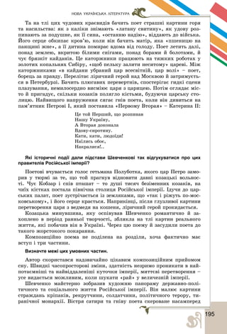 1951
НОВА УКРАЇНСЬКА ЛІТЕРАТУРА
Òà íà òëі öèõ ÷óäîâèõ êðàєâèäіâ áà÷èòü ïîåò ñòðàøíі êàðòèíè ãîðÿ
òà íàñèëüñòâà: ÿê ç êàëіêè çíіìàþòü «ëàòàíó ñâèòèíó», ÿê óäîâó ðîç-
ïèíàþòü çà ïîäóøíå, ÿê її ñèíà, «îñòàííþ íàäіþ», âіääàþòü äî âіéñüêà.
Éîãî ñåðöå îáêèïàє êðîâ’þ, êîëè âіí áà÷èòü ìàòіð, ÿêà «ïøåíèöþ íà
ïàíùèíі æíå», à її äèòèíà ïîìèðàє âäîìà âіä ãîëîäó. Ïîåò ëåòèòü äàëі,
ïîíàä çåìëåþ, âêðèòîþ áіëèìè ñíіãàìè, ïîíàä áîðàìè é áîëîòàìè, é
÷óє áðÿçêіò êàéäàíіâ. Öå êàòîðæíèêè ïðàöþþòü íà òÿæêèõ ðîáîòàõ ó
çîëîòèõ êîïàëüíÿõ Ñèáіðó, «ùîá ïåëüêó çàëèòè íåñèòîìó» öàðåâі. Ìіæ
êàòîðæíèêàìè «â êàéäàíè óáðàíèé öàð âñåñâіòíіé, öàð âîëі» – ïîåò,
áîðåöü çà ïðàâäó. Ïåðåëіòàє ëіðè÷íèé ãåðîé íàä Ìîñêâîþ é çàòðèìóєòü-
ñÿ â Ïåòåðáóðçі. Áà÷èòü ïëþãàâèõ ïåðåâåðòíіâ, ñïîñòåðіãàє ãèäêі ñöåíè
ïëàçóâàííÿ, íåìèëîñåðäíî âèñìіþє öàðÿ ç öàðèöåþ. Ïîòіì îãëÿäàє ìіñ-
òî é ïðèãàäóє, ñêіëüêè êîçàêіâ ïîëÿãëî êіñòüìè, áóäóþ÷è öàðñüêó ñòî-
ëèöþ. Íàéâèùîãî íàïðóæåííÿ ñÿãàє ãíіâ ïîåòà, êîëè âіí äèâèòüñÿ íà
ïàì’ÿòíèê Ïåòðîâі І, ÿêèé ïîñòàâèëà «Ïåðâîìó Âòîðàÿ» – Êàòåðèíà ІІ:
Öå òîé Ïåðøèé, ùî ðîçïèíàâ
Íàøó Óêðàїíó,
À Âòîðàÿ äîêîíàëà
Âäîâó-ñèðîòèíó.
Êàòè, êàòè, ëþäîїäè!
Íàїëèñü îáîє,
Íàêðàëèñÿ!..
Які історичні події дали підстави Шевченкові так відгукуватися про цих
правителів Російської імперії?
Ïîåòîâі â÷óâàєòüñÿ ãîëîñ ãåòüìàíà Ïîëóáîòêà, ÿêîãî öàð Ïåòðî çàìî-
ðèâ ó òþðìі çà òå, ùî òîé ïðàãíóâ âіäíîâèòè äàâíі êîçàöüêі âîëüíîñ-
òі. ×óє Êîáçàð і ñïіâ ïòàøàò – òî äóøі òèñÿ÷ áåçіìåííèõ êîçàêіâ, íà
÷èїõ êіñòêàõ ïîñòàëà ïіâíі÷íà ñòîëèöÿ Ðîñіéñüêîї іìïåðії. Іäó÷è äî öàð-
ñüêèõ ïàëàò, ïîåò çóñòðі÷àєòüñÿ іç çåìëÿêàìè, ùî «òàê і ðіæóòü ïî-ìîñ-
êîâñüêîìó», і éîãî ñåðöå êðàєòüñÿ. Íàïðèêіíöі, ïіñëÿ ãëóçëèâîї êàðòèíè
ïåðåòâîðåííÿ öàðÿ ç âåäìåäÿ íà êîøåíÿ, ëіðè÷íèé ãåðîé ïðîêèäàєòüñÿ.
Êîçàöüêà ìèíóâøèíà, ÿêó îñïіâóâàâ Øåâ÷åíêî ðîìàíòè÷íî é çà-
õîïëåíî â ïåðіîä ðàííüîї òâîð÷îñòі, çáëÿêëà íà òëі êàðòèí ðåàëüíîãî
æèòòÿ, ÿêі ïîáà÷èâ âіí â Óêðàїíі. ×åðåç öþ ïîåìó é çàñóäèëè ïîåòà äî
òàêîãî æîðñòîêîãî ïîêàðàííÿ.
Êîìïîçèöіéíî ïîåìà íå ïîäіëåíà íà ðîçäіëè, õî÷à ôàêòè÷íî ìàє
âñòóï і òðè ÷àñòèíè.
Визначте межі цих умовних частин.
Àâòîð ñêîðèñòàâñÿ íàäçâè÷àéíî öіêàâèì êîìïîçèöіéíèì ïðèéîìîì
ñíó. Øâèäêі ÷àñîïðîñòîðîâі çìіíè, çäàòíіñòü íåçðèìî ïðîíèêàòè â íàé-
ïîòàєìíіøі òà íàéâіääàëåíіøі êóòî÷êè іìïåðії, ìèòòєâі ïåðåòâîðåííÿ –
óñå âèäàєòüñÿ ìîæëèâèì, êîëè øóêàòè «ðàé» ó âåëè÷åçíіé іìïåðії.
Øåâ÷åíêî ìàéñòåðíî çîáðàçèâ õóäîæíþ ïàíîðàìó äåðæàâíî-ïîëі-
òè÷íîãî òà ñîöіàëüíîãî æèòòÿ Ðîñіéñüêîї іìïåðії. Âіí ìàëþє êàðòèíè
ñòðàæäàíü êðіïàêіâ, ðåêðóò÷èíè, ñîëäàò÷èíè, ïîëіòè÷íîãî òåðîðó, òè-
ðàíі÷íîї ìîíàðõії. Âіñòðÿ ñàòèðè òà ãíіâó ïîåòà ñêåðîâàíå íàñàìïåðåä
 