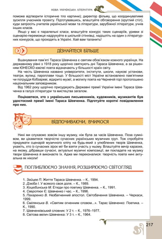 2172
НОВА УКРАЇНСЬКА ЛІТЕРАТУРА
поможе відтворити історичне тло картини); директор фільму, що координуватиме
зусилля учасників проекту. Підготувавшись, влаштуйте обговорення (круглий стіл),
куди запросіть учителів української мови та літератури, зарубіжної літератури, учнів
інших класів.
Якщо у вас є паралельні класи, влаштуйте конкурс таких сценаріїв, уривки зі
сценарію-переможця надрукуйте в шкільній стіннівці, надішліть на один з літератур-
них конкурсів, що проходять в Україні. Хай вам таланить!
Вшанування пам’яті Тараса Шевченка є святим обов’язком кожного українця. На
державному рівні з 1918 року щорічно святкують дні Тараса Шевченка, а за рішен-
ням ЮНЕСКО ювілеї поета відзначають у більшості країн світу.
На честь Шевченка названо університети, інститути, школи, наукові установи,
театри, вулиці, пароплави тощо. У більшості міст України встановлено пам’ятники
чи погруддя Кобзареві, відкрито музеї, а могилу поета на Чернечій горі проголошено
національним заповідником.
Від 1962 року щорічно присуджують Державні премії України імені Тараса Шев-
ченка в галузі літератури та мистецтва загалом.
Поцікавтеся, хто з українських письменників, художників, музикантів був
удостоєний премії імені Тараса Шевченка. Підготуйте короткі повідомлення
про них.
Нині ми слухаємо зовсім іншу музику, ніж була за часів Шевченка. Поза сумні-
вом, ви цікавитеся творчістю сучасних українських музичних груп. Тож спробуйте
придумати сценарій музичного кліпу на будь-який з улюблених творів Шевченка,
укажіть, хто із сучасних зірок міг би взяти участь у ньому. Влаштуйте вечір караоке,
на якому, дібравши сучасні, актуальні музичні композиції, ви покладете на музику
твори Шевченка й виконаєте їх. Адже ми переконалися: творчість поета нині акту-
альна як ніколи!
1. Зайцев П. Життя Тараса Шевченка. – К., 1994.
2. Дзюба І. У всякого своя доля. – К., 1989.
3. Коцюбинська М. Етюди про поетику Шевченка. – К., 1991.
4. Сверстюк Є. Шевченко і час. – К., 1996.
5. Пахаренко В. Незбагненний апостол. Світобачення Шевченка. – Черкаси,
1999.
6. Смілянська В. «Святим огненним словом...». Тарас Шевченко: Поетика. –
К., 1990.
7. Шевченківський словник: У 2 т. – К., 1976–1977.
8. Світова велич Шевченка: У 3 т. – К., 1964.
 