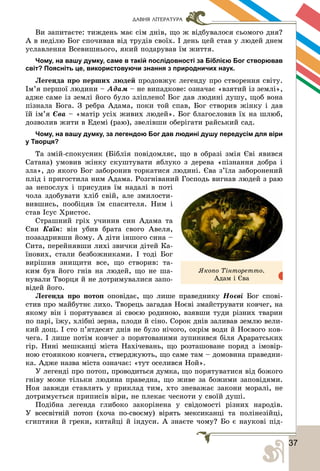 373
ДАВНЯ ЛІТЕРАТУРА
Âè çàïèòàєòå: òèæäåíü ìàє ñіì äíіâ, ùî æ âіäáóâàëîñÿ ñüîìîãî äíÿ?
À â íåäіëþ Áîã ñïî÷èâàâ âіä òðóäіâ ñâîїõ. І äåíü öåé ñòàâ ó ëþäåé äíåì
óñëàâëåííÿ Âñåâèøíüîãî, ÿêèé ïîäàðóâàâ їì æèòòÿ.
Чому, на вашу думку, саме в такій послідовності за Біблією Бог створював
світ? Поясніть це, використовуючи знання з природничих наук.
Ëåãåíäà ïðî ïåðøèõ ëþäåé ïðîäîâæóє ëåãåíäó ïðî ñòâîðåííÿ ñâіòó.
Іì’ÿ ïåðøîї ëþäèíè – Àäàì – íå âèïàäêîâå: îçíà÷àє «âçÿòèé іç çåìëі»,
àäæå ñàìå іç çåìëі éîãî áóëî çëіïëåíî! Áîã äàâ ëþäèíі äóøó, ùîá âîíà
ïіçíàëà Áîãà. Ç ðåáðà Àäàìà, ïîêè òîé ñïàâ, Áîã ñòâîðèâ æіíêó і äàâ
їé іì’ÿ Єâà – «ìàòіð óñіõ æèâèõ ëþäåé». Áîã áëàãîñëîâèâ їõ íà øëþá,
äîçâîëèâ æèòè â Åäåìі (ðàþ), çâåëіâøè îáåðіãàòè ðàéñüêèé ñàä.
Чому, на вашу думку, за легендою Бог дав людині душу передусім для віри
у Творця?
Òà çìіé-ñïîêóñíèê (Áіáëіÿ ïîâіäîìëÿє, ùî â îáðàçі çìіÿ Єâі ÿâèâñÿ
Ñàòàíà) óìîâèâ æіíêó ñêóøòóâàòè ÿáëóêî ç äåðåâà «ïіçíàííÿ äîáðà і
çëà», äî ÿêîãî Áîã çàáîðîíèâ òîðêàòèñÿ ëþäèíі. Єâà ç’їëà çàáîðîíåíèé
ïëіä і ïðèãîñòèëà íèì Àäàìà. Ðîçãíіâàíèé Ãîñïîäü âèãíàâ ëþäåé ç ðàþ
çà íåïîñëóõ і ïðèñóäèâ їì íàäàëі â ïîòі
÷îëà çäîáóâàòè õëіá ñâіé, àëå çìèëîñòè-
âèâøèñü, ïîîáіöÿâ їì ñïàñèòåëÿ. Íèì і
ñòàâ Іñóñ Õðèñòîñ.
Ñòðàøíèé ãðіõ ó÷èíèâ ñèí Àäàìà òà
Єâè Êàїí: âіí óáèâ áðàòà ñâîãî Àâåëÿ,
ïîçàçäðèâøè éîìó. À äіòè іíøîãî ñèíà –
Ñèòà, ïåðåéíÿâøè ëèõі çâè÷êè äіòåé Êà-
їíîâèõ, ñòàëè áåçáîæíèêàìè. І òîäі Áîã
âèðіøèâ çíèùèòè âñå, ùî ñòâîðèâ: òà-
êèì áóâ éîãî ãíіâ íà ëþäåé, ùî íå øà-
íóâàëè Òâîðöÿ é íå äîòðèìóâàëèñÿ çàïî-
âіäåé éîãî.
Ëåãåíäà ïðî ïîòîï îïîâіäàє, ùî ëèøå ïðàâåäíèêó Íîєâі Áîã ñïîâі-
ñòèâ ïðî ìàéáóòíє ëèõî. Òâîðåöü çàãàäàâ Íîєâі çìàéñòðóâàòè êîâ÷åã, íà
ÿêîìó âіí і ïîðÿòóâàâñÿ çі ñâîєþ ðîäèíîþ, âçÿâøè òóäè ðіçíèõ òâàðèí
ïî ïàðі, їæó, õëіáíі çåðíà, ïëîäè é ñіíî. Ñîðîê äíіâ çàëèâàâ çåìëþ âåëè-
êèé äîù. І ñòî ï’ÿòäåñÿò äíіâ íå áóëî íі÷îãî, îêðіì âîäè é Íîєâîãî êîâ-
÷åãà. І ëèøå ïîòіì êîâ÷åã ç ïîðÿòîâàíèìè çóïèíèâñÿ áіëÿ Àðàðàòñüêèõ
ãіð. Íèíі ìåøêàíöі ìіñòà Íàõі÷åâàíü, ùî ðîçòàøîâàíå ïîðÿä ç іìîâіð-
íîþ ñòîÿíêîþ êîâ÷åãà, ñòâåðäæóþòü, ùî ñàìå òàì – äîìîâèíà ïðàâåäíè-
êà. Àäæå íàçâà ìіñòà îçíà÷àє: «òóò îñåëèâñÿ Íîé».
Ó ëåãåíäі ïðî ïîòîï, ïðîâîäèòüñÿ äóìêà, ùî ïîðÿòóâàòèñÿ âіä áîæîãî
ãíіâó ìîæå òіëüêè ëþäèíà ïðàâåäíà, ùî æèâå çà áîæèìè çàïîâіäÿìè.
Íîÿ çàâæäè ñòàâëÿòü ó ïðèêëàä òèì, õòî çíåâàæàє çàêîíè ìîðàëі, íå
äîòðèìóєòüñÿ ïðèïèñіâ âіðè, íå ïëåêàє ÷åñíîòè ó ñâîїé äóøі.
Ïîäіáíà ëåãåíäà ãëèáîêî çàêîðіíåíà ó ñâіäîìîñòі ðіçíèõ íàðîäіâ.
Ó âñåñâіòíіé ïîòîï (õî÷à ïî-ñâîєìó) âіðÿòü ìåêñèêàíöі òà ïîëіíåçіéöі,
єãèïòÿíè é ãðåêè, êèòàéöі é іíäóñè. À çíàєòå ÷îìó? Áî є íàóêîâі ïіä-
ßêîïî Òіíòîðåòòî.
Àäàì і Єâà
 