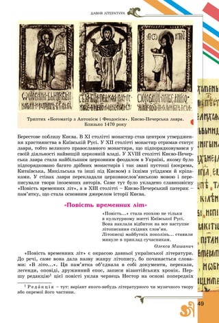 4944
ДАВНЯ ЛІТЕРАТУРА
Òðèïòèõ «Áîãîìàòіð ç Àíòîíієì і Ôåîäîñієì». Êèєâî-Ïå÷åðñüêà ëàâðà.
Áëèçüêî 1470 ðîêó
Áåðåñòîâå ïîáëèçó Êèєâà. Â ÕІ ñòîëіòòі ìîíàñòèð ñòàâ öåíòðîì óòâåðäæåí-
íÿ õðèñòèÿíñòâà â Êèїâñüêіé Ðóñі. Ó ÕІІ ñòîëіòòі ìîíàñòèð îòðèìàâ ñòàòóñ
ëàâðè, òîáòî âåëèêîãî ïðàâîñëàâíîãî ìîíàñòèðÿ, ùî ïіäïîðÿäêîâóâàâñÿ ó
ñâîїé äіÿëüíîñòі íàéâèùіé öåðêîâíіé âëàäі. Ó XVIII ñòîëіòòі Êèєâî-Ïå÷åð-
ñüêà ëàâðà ñòàëà íàéáіëüøèì öåðêîâíèì ôåîäàëîì â Óêðàїíі, ÿêîìó áóëî
ïіäïîðÿäêîâàíî áàãàòî äðіáíèõ ìîíàñòèðіâ і òàê çâàíі ïóñòîøі (çîêðåìà,
Êèòàїâñüêà, Ìèêіëüñüêà òà іíøі ïіä Êèєâîì) ç їõíіìè óãіääÿìè é êðіïà-
êàìè. Ó ñòіíàõ ëàâðè ïåðåêëàäàëè öåðêîâíîñëîâ’ÿíñüêîþ ìîâîþ і ïåðå-
ïèñóâàëè òâîðè іíîçåìíèõ àâòîðіâ. Ñàìå òóò áóëî óêëàäåíî ñëàâíîçâіñíó
«Ïîâіñòü âðåìåííèõ ëіò», à â ÕІІІ ñòîëіòòі – Êèєâî-Ïå÷åðñüêèé ïàòåðèê –
ïàì’ÿòêó, ùî ñòàëà îñíîâíèì äæåðåëîì іñòîðії Êèєâà.
«Повість временних літ»
«Ïîâіñòü...» ñòàëà åïîõîþ íå òіëüêè
â êóëüòóðíîìó æèòòі Êèїâñüêîї Ðóñі.
Âîíà íàêëàëà âіäáèòîê íà âñå íàñòóïíå
ëіòîïèñàííÿ ñõіäíèõ ñëîâ’ÿí.
Ëіòîïèñöі ìàéáóòíіõ ïîêîëіíü... ñòàâèëè
ìèíóëå â ïðèêëàä ñó÷àñíèêàì.
Îëåêñà Ìèøàíè÷
«Ïîâіñòü âðåìåííèõ ëіò» є îêðàñîþ äàâíüîї óêðàїíñüêîї ëіòåðàòóðè.
Äî ðå÷і, ñàìå âîíà äàëà íàçâó æàíðó ëіòîïèñó, áî ïî÷èíàєòüñÿ ñëîâà-
ìè: «Â ëіòî...». Öÿ ïàì’ÿòêà îá’єäíàëà â ñîáі äîêóìåíòè, ïåðåêàçè,
ëåãåíäè, îïîâіäі, äðóæèííèé åïîñ, çàïèñè âіçàíòіéñüêèõ õðîíіê. Ïåð-
øó ðåäàêöіþ1 öієї ïîâіñòі óêëàâ ÷åðíåöü Íåñòîð íà îñíîâі ïîïåðåäíіõ
1 Ð å ä à ê ö і ÿ – òóò: âàðіàíò ÿêîãî-íåáóäü ëіòåðàòóðíîãî ÷è ìóçè÷íîãî òâîðó
àáî îêðåìîї éîãî ÷àñòèíè.
 