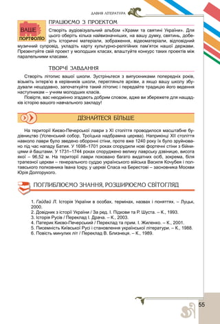 555
ДАВНЯ ЛІТЕРАТУРА
ПРАЦЮЄМО З ПРОЕКТОМ
Створіть аудіовізуальний альбом «Храми та святині України». Для
цього оберіть кілька найвизначніших, на вашу думку, святинь, добе-
ріть історичні матеріали, зображення, відеоматеріали, відповідний
музичний супровід, укладіть карту культурно-релігійних пам’яток нашої держави.
Презентуйте свій проект у молодших класах, влаштуйте конкурс таких проектів між
паралельними класами.
ТВОРЧІ ЗАВДАННЯ
Створіть літопис вашої школи. Зустріньтеся з випускниками попередніх років,
візьміть інтерв’ю в керівників школи, перегляньте архіви, а якщо вашу школу збу-
дували нещодавно, започаткуйте такий літопис і передайте традицію його ведення
наступникам – учням молодших класів.
Повірте, вас неодмінно згадають добрим словом, адже ви збережете для нащад-
ків історію вашого навчального закладу!
На території Києво-Печерської лаври з ХІ століття проводилося масштабне бу-
дівництво (Успенський собор, Троїцька надбрамна церква). Наприкінці ХІІ століття
навколо лаври було зведено оборонні стіни, проте вже 1240 року їх було зруйнова-
но під час нападу Батия. У 1698–1701 роках спорудили нові фортечні стіни з бійни-
цями й баштами. У 1731–1744 роках споруджено велику лаврську дзвіницю, висота
якої – 96,52 м. На території лаври поховано багато видатних осіб, зокрема, біля
трапезної церкви – генерального суддю українського війська Василя Кочубея і пол-
тавського полковника Івана Іскру, у церкві Спаса на Берестові – засновника Москви
Юрія Долгорукого.
1. Гайдай Л. Історія України в особах, термінах, назвах і поняттях. – Луцьк,
2000.
2. Довідник з історії України / За ред. І. Підкови та Р. Шуста. – К., 1993.
3. Історія Русів / Переклад І. Драча. – К., 2003.
4. Патерик Києво-Печерський / Переклад та прим. І. Жиленко. – К., 2001.
5. Писемність Київської Русі і становлення української літератури. – К., 1988.
6. Повість минулих літ / Переклад В. Близнеця. – К., 1989.
 