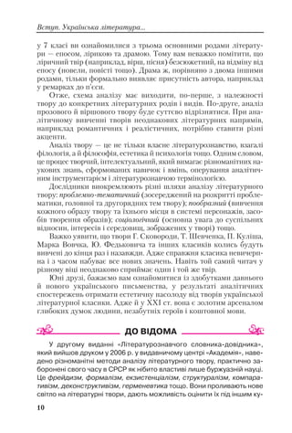 у 7 класі ви ознайомилися з трьома основними родами літерату
ри — епосом, лірикою та драмою. Тому вам неважко помітити, що
ліричний твір (наприклад, вірш, пісня) безсюжетний, на відміну від
епосу (новели, повісті тощо). Драма ж, порівняно з двома іншими
родами, тільки формально виявляє присутність автора, наприклад
у ремарках до п’єси.
Отже, схема аналізу має виходити, по перше, з належності
твору до конкретних літературних родів і видів. По друге, аналіз
прозового й віршового твору буде суттєво відрізнятися. При ана
літичному вивченні творів неоднакових літературних напрямів,
наприклад романтичних і реалістичних, потрібно ставити різні
акценти.
Аналіз твору — це не тільки власне літературознавство, взагалі
філологія, а й філософія, естетика й психологія тощо. Одним словом,
це процес творчий, інтелектуальний, який вимагає різноманітних на
укових знань, сформованих навичок і вмінь, оперування аналітич
ним інструментарієм і літературознавчою термінологією.
Дослідники виокремлюють різні шляхи аналізу літературного
твору: проблемно тематичний (зосереджений на розкритті пробле
матики, головної та другорядних тем твору); пообразний (вивчення
кожного образу твору та їхнього місця в системі персонажів, засо
бів творення образів); соціологічний (основна увага до суспільних
відносин, інтересів і середовищ, зображених у творі) тощо.
Важко уявити, що твори Г. Сковороди, Т. Шевченка, П. Куліша,
Марка Вовчка, Ю. Федьковича та інших класиків колись будуть
вивчені до кінця раз і назавжди. Адже справжня класика невичерп
на і з часом набуває все нових значень. Навіть той самий читач у
різному віці неоднаково сприймає один і той же твір.
Юні друзі, бажаємо вам ознайомитися із здобутками давнього
й нового українського письменства, у результаті аналітичних
спостережень отримати естетичну насолоду від творів української
літературної класики. Адже й у ХХІ ст. вона є золотим арсеналом
глибоких думок людини, незабутніх героїв і коштовної мови.
У другому виданні «Літературознавчого словника довідника»,
який вийшов друком у 2006 р. у видавничому центрі «Академія», наве
дено різноманітні методи аналізу літературного твору, практично за
боронені свого часу в СРСР як нібито властиві лише буржуазній науці.
Це фрейдизм, формалізм, екзистенціалізм, структуралізм, компара
тивізм, деконструктивізм, герменевтика тощо. Вони проливають нове
світло на літературні твори, дають можливість оцінити їх під іншим ку
10
Вступ. Українська література...
 