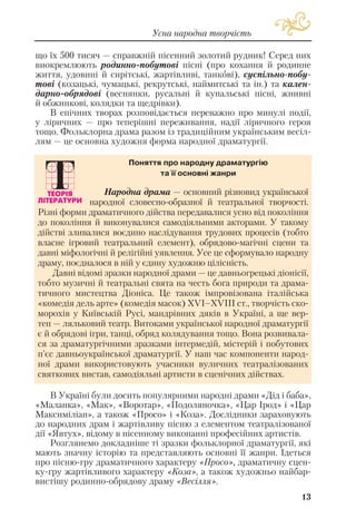 13
Усна народна творчість
що їх 500 тисяч — справжній пісенний золотий рудник! Серед них
виокремлюють родинно побутові пісні (про кохання й родинне
життя, удовині й сирітські, жартівливі, танкові), суспільно побу
тові (козацькі, чумацькі, рекрутські, наймитські та ін.) та кален
дарно обрядові (веснянки, русальні й купальські пісні, жнивні
й обжинкові, колядки та щедрівки).
В епічних творах розповідається переважно про минулі події,
у ліричних — про теперішні переживання, надії ліричного героя
тощо. Фольклорна драма разом із традиційним українським весіл
лям — це основна художня форма народної драматургії.
В Україні були досить популярними народні драми «Дід і баба»,
«Маланка», «Мак», «Воротар», «Подоляночка», «Цар Ірод» і «Цар
Максиміліан», а також «Просо» і «Коза». Дослідники зараховують
до народних драм і жартівливу пісню з елементом театралізованої
дії «Явтух», відому в пісенному виконанні професійних артистів.
Розглянемо докладніше ті зразки фольклорної драматургії, які
мають значну історію та представляють основні її жанри. Ідеться
про пісню гру драматичного характеру «Просо», драматичну сцен
ку гру жартівливого характеру «Коза», а також художньо найбар
вистішу родинно обрядову драму «Весілля».
Народна драма — основний різновид української
народної словесно образної й театральної творчості.
Різні форми драматичного дійства передавалися усно від покоління
до покоління й виконувалися самодіяльними акторами. У такому
дійстві зливалися воєдино наслідування трудових процесів (тобто
власне ігровий театральний елемент), обрядово магічні сцени та
давні міфологічні й релігійні уявлення. Усе це сформувало народну
драму, поєдналося в ній у єдину художню цілісність.
Давні відомі зразки народної драми — це давньогрецькі діонісії,
тобто музичні й театральні свята на честь бога природи та драма
тичного мистецтва Діоніса. Це також імпровізована італійська
«комедія дель арте» (комедія масок) ХVІ–ХVІІІ ст., творчість ско
морохів у Київській Русі, мандрівних дяків в Україні, а ще вер
теп — ляльковий театр. Витоками української народної драматургії
є й обрядові ігри, танці, обряд колядування тощо. Вона розвивала
ся за драматургічними зразками інтермедій, містерій і побутових
п’єс давньоукраїнської драматургії. У наш час компоненти народ
ної драми використовують учасники вуличних театралізованих
святкових вистав, самодіяльні артисти в сценічних дійствах.
Поняття про народну драматургію
та її основні жанри
 