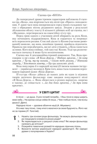 16
Вступ. Українська література...
Сценка гра «КОЗА»
До попередньої драми ігровим характером наближена й сцен
ка гра «Коза», яка відрізняється від пісні гри «Просо» походжен
ням. У давні часи вона виокремилася серед інших складових час
тин з обрядових пісень різдвяного циклу. Згодом у результаті
збільшення обсягу тексту й кількості дійових осіб ця сценка, як і
«Маланка», перетворилася на самостійну п’єсу гру.
Перед грою одного з учасників дітей обирають на роль Кози,
яку починають піддражнювати. Коза ж сердиться та погрожує
всіх переколоти рогами. Стислий діалог із Козою (частково римо
ваний) виявляє, що вона, попоївши травиці, прийшла відпочити.
Правила гри передбачають, що всі діти утікають, а Коза ганяється
за ними. Кого вона спіймає, той сам стає Козою. Тоді гра розпочи
нається спочатку й може бути нескінченною.
Сценка має й декламаційно ігровий компонент. Так, Коза про
говорює в грі слова: «Я Коза Дереза, / Півбока луплена, / За копу
куплена. / Ту пу, ту пу ногами, / Сколю тебе рогами, / Ніжками
загребу, / Хвостиком замету...» Ця гра захоплює дітей.
Коза популярна й в народній музиці (її іменем названо інстру
мент — українську волинку). Крім того, вона стала головним персо
нажем народної казки «Коза Дереза».
П’єса гра «Коза» дійшла до наших днів як один із відомих
творів дитячого фольклору саме завдяки популярності пісні
«Я Коза Дереза...». Вона збереглася в різних варіантах, зокрема
в такому, де співається: «...на два боки луплена, / За три копи
куплена».
А пісня — це душа. З усіх потреб потреба. / Лиш пісня в серці ширить
межі неба. / На крилах сонце сяйво їй лиша. / Чим глибше пісня, тим ясніш
душа (І. Драч).
Народна пісня — духовне обличчя нації (А. Міцкевич).
Хто має таку пісню, тому нічого жахатися за свою будучність. Його час
не за горами (Л. Толстой).
1. Назвіть три основні роди фольклору. Чи можуть фольклорні тво
ри поєднувати елементи різних родів?
2. Як перекладається з грецької слово епос? Які жанри фольклору
належать до епічних?
3. Розкрийте тематичне розмаїття народних ліричних пісень.
4. Визначте витоки української народної драматургії. Які народні
драми є популярними в Україні?
 