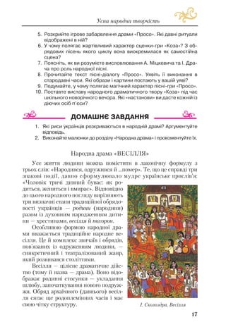 5. Розкрийте ігрове забарвлення драми «Просо». Які давні ритуали
відображені в ній?
6. У чому полягає жартівливий характер сценки гри «Коза»? З об
рядових пісень якого циклу вона виокремилася як самостійна
сцена?
7. Поясніть, як ви розумієте висловлювання А. Міцкевича та І. Дра
ча про роль народної пісні.
8. Прочитайте текст пісні діалогу «Просо». Уявіть її виконання в
стародавні часи. Які образи і картини постають у вашій уяві?
9. Подумайте, у чому полягає магічний характер пісні гри «Просо».
10. Поставте виставу народного драматичного твору «Коза» під час
шкільного новорічного вечора. Які «настанови» ви дасте кожній із
діючих осіб п’єси?
1. Які риси українців розкриваються в народній драмі? Аргументуйте
відповідь.
2. Виконайте малюнки до розділу «Народна драма» і прокоментуйте їх.
Народна драма «ВЕСІЛЛЯ»
Усе життя людини можна помістити в лаконічну формулу з
трьох слів: «Народився, одружився й ...помер». Те, що це справді три
знакові події, давно сформулювало мудре українське прислів’я:
«Чоловік тричі дивний буває: як ро
диться, жениться і вмирає». Відповідно
до цього народного погляду вирізняють
три визначні етапи традиційної обрядо
вості українців — родини (народини)
разом із духовним народженням дити
ни — хрестинами, весілля й похорон.
Особливою формою народної дра
ми вважається традиційне народне ве
сілля. Це й комплекс звичаїв і обрядів,
пов’язаних із одруженням людини, —
синкретичний і театралізований жанр,
який розвивався століттями.
Весілля — цілісне драматичне дійс
тво (тому й назва — драма). Воно відо
бражає родинні стосунки — укладання
шлюбу, започаткування нового подруж
жя. Обряд архаїчного (давнього) весіл
ля сягає ще родоплемінних часів і має
свою чітку структуру.
17
Усна народна творчість
І. Сколоздра. Весілля
 