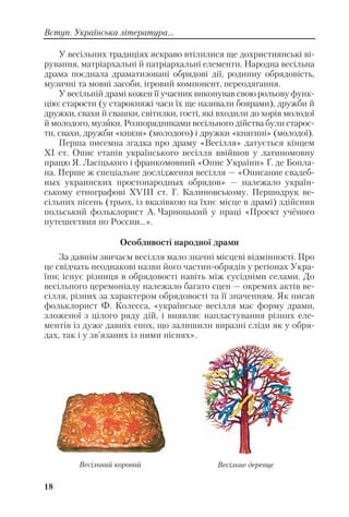18
Вступ. Українська література...
У весільних традиціях яскраво втілилися ще дохристиянські ві
рування, матріархальні й патріархальні елементи. Народна весільна
драма поєднала драматизовані обрядові дії, родинну обрядовість,
музичні та мовні засоби, ігровий компонент, переодягання.
У весільній драмі кожен її учасник виконував свою рольову функ
цію: старости (у старокняжі часи їх ще називали боярами), дружби й
дружки, свахи й свашки, світилки, гості, які входили до хорів молодої
й молодого, музики. Розпорядниками весільного дійства були старос
ти, свахи, дружби «князя» (молодого) і дружки «княгині» (молодої).
Перша писемна згадка про драму «Весілля» датується кінцем
ХІ ст. Опис етапів українського весілля ввійшов у латиномовну
працю Я. Ласіцького і франкомовний «Опис України» Ґ. де Бопла
на. Перше ж спеціальне дослідження весілля — «Описание свадеб
ных украинских простонародных обрядов» — належало україн
ському етнографові XVIII ст. Г. Калиновському. Першодрук ве
сільних пісень (трьох, із вказівкою на їхнє місце в драмі) здійснив
польський фольклорист А. Чарноцький у праці «Проект учёного
путешествия по России...».
Особливості народної драми
За давнім звичаєм весілля мало значні місцеві відмінності. Про
це свідчать неоднакові назви його частин обрядів у регіонах Укра
їни; існує різниця в обрядовості навіть між сусідніми селами. До
весільного церемоніалу належало багато сцен — окремих актів ве
сілля, різних за характером обрядовості та її значенням. Як писав
фольклорист Ф. Колесса, «українське весілля має форму драми,
зложеної з цілого ряду дій, і виявляє напластування різних еле
ментів із дуже давніх епох, що залишили виразні сліди як у обря
дах, так і у зв’язаних із ними піснях».
Весільний коровай Весільне деревце
 
