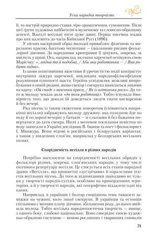 її, то настрій природно ставав ліро драматичним, сумовитим. Пісні
цієї групи художньо найбагатші в музичному та словесно образному
аспекті. Взагалі весільні пісні дуже давні. Перша писемна згадка
про них належить до часів Київської Русі (1096).
У піснях наскрізний образ молодої приваблює фізичною та мо
ральною красою, багатьма чеснотами — ідеальними рисами фольк
лорної дівчини. За народними критеріями її цінують, зокрема, за
вмілість у праці. Ось, наприклад, як свахи нареченої оспівують свою
Марієчку: «...вгідна та й подобна, / Аби яка роботонька — / Вна ро
бити годна».
Із цими позитивними якостями й урочистістю події контрастує
внутрішня зажура нареченої, викликана народнофілософським
розумінням плинності щастя. Героїня усвідомлює можливі випро
бування в новій родині, якщо свекор і свекруха виявляться лихими
на вдачу: «Ой спаде з личенька краса, / Як із квітоньки роса». До то
го ж молоду чекала доля «до поля робітниці». Тобто існувала ймо
вірність того, що деколи їй доведеться лягати спати висвареною
й без вечері.
Ряд пісень із таким сюжетним поворотом (співаються напри
кінці весілля) зображують молоду дружину, яка голодною йде по
воду й по дорозі вечеряє у батьків — зі сльозами й без бажання по
вертатися до хати свекра. Пісні з мотивом посилання невістки по
воду записали в Україні дослідник В. Іванов та поет і фольклорист
І. Манжура. Вони відомі в російських і білоруських варіантах,
а також у південних слов’ян, наприклад у болгарських весільних
піснях.
Спорідненість весілля в різних народів
Потрібно наголосити на спорідненості весільних обрядів у
фольклорі різних, зокрема, слов’янських народів, у тому числі
пісенного репертуару весілля. Це стосується всіх етапів народної
драми «Весілля», що прикметні «зустрічами» й паралелями тек
стів весільних пісень. До того ж відповідники знаходимо не тіль
ки у творчості народів сусідів, особливо на прикордонних тери
торіях, а й у творчості народів, які географічно віддалені одні від
одних.
Наприклад, в українців і болгар споріднена тема тяжкості за
міжжя на чужині, коло лихої свекрухи. В українців та естонців
спільними є мотиви плачу дівчини, збільшення роду, до якого ввій
шла молода. Тобто весільна народнопоетична творчість — явище,
з одного боку, глибоко національне. Воно своєрідне своєю худож
ньо образною системою — мовою рослинних і тваринних символів
21
Усна народна творчість
 