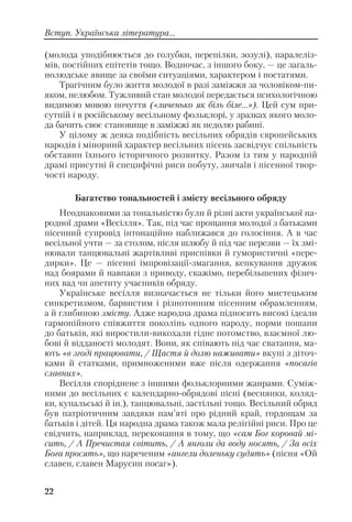 (молода уподібнюється до голубки, перепілки, зозулі), паралеліз
мів, постійних епітетів тощо. Водночас, з іншого боку, — це загаль
нолюдське явище за своїми ситуаціями, характером і постатями.
Трагічним було життя молодої в разі заміжжя за чоловіком пи
яком, нелюбом. Тужливий стан молодої передається психологічною
видимою мовою почуття («личенько як біль біле...»). Цей сум при
сутній і в російському весільному фольклорі, у зразках якого моло
да бачить своє становище в заміжжі як недолю рабині.
У цілому ж деяка подібність весільних обрядів європейських
народів і мінорний характер весільних пісень засвідчує спільність
обставин їхнього історичного розвитку. Разом із тим у народній
драмі присутні й специфічні риси побуту, звичаїв і пісенної твор
чості народу.
Багатство тональностей і змісту весільного обряду
Неоднаковими за тональністю були й різні акти української на
родної драми «Весілля». Так, під час прощання молодої з батьками
пісенний супровід інтонаційно наближався до голосіння. А в час
весільної учти — за столом, після шлюбу й під час перезви — їх змі
нювали танцювальні жартівливі приспівки й гумористичні «пере
дирки». Це — пісенні імпровізації змагання, кепкування дружок
над боярами й навпаки з приводу, скажімо, перебільшених фізич
них вад чи апетиту учасників обряду.
Українське весілля визначається не тільки його мистецьким
синкретизмом, барвистим і різнотонним пісенним обрамленням,
а й глибиною змісту. Адже народна драма підносить високі ідеали
гармонійного співжиття поколінь одного народу, норми пошани
до батьків, які виростили викохали гідне потомство, взаємної лю
бові й відданості молодят. Вони, як співають під час сватання, ма
ють «в згоді працювати, / Щастя й долю наживати» вкупі з діточ
ками й статками, примноженими вже після одержання «посагів
славних».
Весілля споріднене з іншими фольклорними жанрами. Cуміж
ними до весільних є календарно обрядові пісні (веснянки, коляд
ки, купальські й ін.), танцювальні, застільні тощо. Весільний обряд
був патріотичним завдяки пам’яті про рідний край, гордощам за
батьків і дітей. Ця народна драма також мала релігійні риси. Про це
свідчить, наприклад, переконання в тому, що «сам Бог коровай мі
сить, / А Пречистая світить, / А янголи да воду носять, / За всіх
Бога просять», що нареченим «ангели доленьку судять» (пісня «Ой
славен, славен Марусин посаг»).
22
Вступ. Українська література...
 