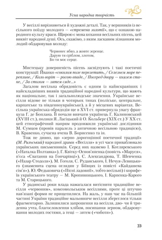 У весіллі вирізняються й художні деталі. Так, у вершників із ве
сільного поїзду молодого — «стремена золотії», що є ознакою на
родного культу краси. Щирою є мова кохання весільних пісень, цей
виквіт народної душі. Ось, скажімо, з яким ласкавим зізнанням мо
лодий обдаровував молоду:
Червонеє ябко, а жовте зеренце.
Дарую тя сріблом, злотом,
Бо ти моє серце.
Мистецьку довершеність пісень засвідчують і такі поетичні
конструкції: Йванко «соколом поле перелетить, / Селезнем море пе
репливе, / Коло воріт — росою впаде, / Посеред двору — князем ста
не, / За столом — зятем сяде...»
Загалом весільна обрядовість є одним із найяскравіших і
найскладніших виявів традиційної народної культури, що мають
як національне, так і загальнолюдське значення. Українське ве
сілля відоме не тільки в чотирьох типах (поліське, центральне,
карпатське та південноукраїнське), а й у місцевих варіантах. Ве
сільна українська обрядодія ще в XVI ст. привернула увагу фран
цуза Г. де Боплана. Її почали вивчати українець Г. Калиновський
(XVIII ст.), поляки Я. Ласіцький й О. Кольберг (XIX ст.) У XX ст.
цей етнографічний напрям продовжили українські дослідники
М. Сумцов (провів паралель з античною весільною традицією),
В. Кравенко, сучасна вчена В. Борисенко та ін.
Тож не дивно, що «зерно дорогоцінної поетичної традиції»
(М. Рильський) народної драми «Весілля» в усі часи приваблювало
українських письменників. Серед них назвемо І. Котляревського
(«Наталка Полтавка»), Г. Квітку Основ’яненка (повість «Маруся»,
п’єса «Сватання на Гончарівці»), С. Александрова, Т. Шевченка
(«Назар Стодоля»), М. Гоголя, С. Руданського, І. Нечуя Левицько
го (знаменита сцена оглядин у Біївцях із повісті «Кайдашева
сім’я»), Ю. Федьковича («Пісні ладовнії», тобто весільні) і корифе
їв українського театру — М. Кропивницького, І. Карпенка Карого
та М. Старицького.
У радянські роки влада намагалася витіснити традиційне ве
сілля «червоним», комсомольським весіллями, проте ці штучно
нав’язані форми не прищепилися. На жаль, у наш час на більшій
частині України традиційне мальовниче весілля збереглося тільки
фрагментарно. Залишилися запрошення на весілля, дво чи й три
денна учта, благословлення хлібом, посипання зерном, обдарову
вання молодих гостями, а тещі — зятем («чоботи»).
23
Усна народна творчість
 