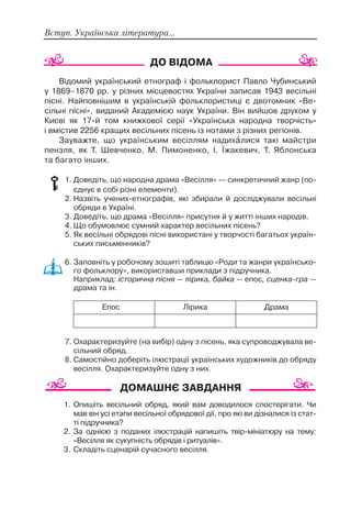 Вступ. Українська література...
Відомий український етнограф і фольклорист Павло Чубинський
у 1869–1870 рр. у різних місцевостях України записав 1943 весільні
пісні. Найповнішим в українській фольклористиці є двотомник «Ве
сільні пісні», виданий Академією наук України. Він вийшов друком у
Києві як 17 й том книжкової серії «Українська народна творчість»
і вмістив 2256 кращих весільних пісень із нотами з різних регіонів.
Зауважте, що українським весіллям надихàлися такі майстри
пензля, як Т. Шевченко, М. Пимоненко, І. Їжакевич, Т. Яблонська
та багато інших.
1. Доведіть, що народна драма «Весілля» — синкретичний жанр (по
єднує в собі різні елементи).
2. Назвіть учених етнографів, які збирали й досліджували весільні
обряди в Україні.
3. Доведіть, що драма «Весілля» присутня й у житті інших народів.
4. Що обумовлює сумний характер весільних пісень?
5. Як весільні обрядові пісні використані у творчості багатьох україн
ських письменників?
6. Заповніть у робочому зошиті таблицю «Роди та жанри українсько
го фольклору», використавши приклади з підручника.
Наприклад: історична пісня — лірика, байка — епос, сценка гра —
драма та ін.
7. Охарактеризуйте (на вибір) одну з пісень, яка супроводжувала ве
сільний обряд.
8. Самостійно доберіть ілюстрації українських художників до обряду
весілля. Охарактеризуйте одну з них.
1. Опишіть весільний обряд, який вам доводилося спостерігати. Чи
мав він усі етапи весільної обрядової дії, про які ви дізналися із стат
ті підручника?
2. За однією з поданих ілюстрацій напишіть твір мініатюру на тему:
«Весілля як сукупність обрядів і ритуалів».
3. Складіть сценарій сучасного весілля.
Епос Лірика Драма
 