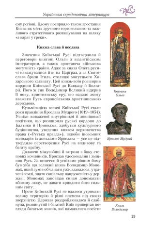 29
Українська середньовічна література
єму регіоні. Цьому посприяло також зростання
Києва як міста зручного торговельного та важ
ливого стратегічного розташування на шляху
«з варяг у греки».
Княжа слава й неслава
Значення Київської Русі підтвердили й
переговори княгині Ольги з візантійським
імператором, а також зростаюча військова
могутність країни. Адже за князя Олега руси
чі наважувалися йти на Царград, а за Свято
слава брали Ітиль, столицю могутнього Хо
зарського каганату. Цей князь воїн розширив
кордони Київської Русі до Кавказу й Болга
рії. Його ж син Володимир Великий відкрив
її нову, християнську еру, що надало змогу
вважати Русь європейською християнською
державою.
Кульмінацією величі Київської Русі стали
роки правління Ярослава Мудрого (1019–1054).
Успіхи виваженої внутрішньої й зовнішньої
політики, що розширила руські кордони до
Балтики й Приволжя, здобутки культурного
будівництва, уведення князем верховенства
права («Руська правда»), шлюби іноземних
володарів із доньками Ярослава — усе це під
твердило перетворення Русі на впливову та
багату країну.
Долаючи міжусобиці й загрози з боку сте
пових кочівників, Ярослав удосконалив і зміц
нив Русь. За величчю й успіхами рівним йому
був хіба що великий князь Володимир Моно
мах, який зумів об’єднати уже, здавалося, утра
чені землі, зняти соціальну напруженість у дер
жаві. Мономах заповідав синам допомагати
вбогому люду, не давати кривдити його силь
ним світу.
Проте Київській Русі не вдалося утримати
велику територію й різні племена під своєю
зверхністю. Держава роздроблювалася й слаб
нула, розвинутий і багатий Київ привертав по
гляди багатьох князів, які намагалися посісти
Князь
Володимир
Княгиня
Ольга
Ярослав Мудрий
 