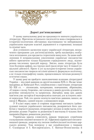 Дорогі дев’ятикласники!
У цьому навчальному році ви продовжуєте вивчати українську
літературу. Протягом останнього тисячоліття вона створювалася в
історично політичних обставинах відстоювання чи виборювання
українським народом власної державності в старокняжі, козацькі
та пізніші часи.
Для успішного засвоєння курсу української літератури, визна
ченого програмою для дев’ятикласників, треба насамперед позбу
тися негативних для предмета стереотипів минулого. За цими шаб
лонними й неправильними уявленнями українське письменство
нібито присвячене тільки бідуванню стражденного люду, відтво
ренню численних трагедій народу. Звісно, наша література була
тією Еоловою арфою, на струнах якої грали вітри часу й тяжкої со
ціальної дійсності. Проте в усі культурно історичні епохи україн
ське письменство творило нетлінні цінності, формувало політичну,
а не тільки етнографічну націю, прищеплювало читачам розвинуті
естетичні смаки.
У цьому році ви пройдете захоплюючими шляхами літературної
України — від сивої давнини до другої половини ХІХ ст. На вас чекає
мандрівка до Київської Русі, ознайомлення з пам’ятками літератури
ХІ–ХІІ ст. — літописами, патериками, повчаннями, збірниками,
«Словом о полку Ігоревім», які плекали в давніх русичів духовність,
релігійне світовідчуття та патріотизм. Звичайно, мова цих давніх
пам’яток уже застаріла й малозрозуміла сьогодні, але ж існують якіс
ні переклади. Той, хто захоче осягнути пам’ятки давнини, винесе, як
писав І. Франко, «дивнії перли» з книжкового моря.
У 9 класі перед вами зі сторінок підручника постануть ідейно
художні пошуки українського письменства, розкриються його здо
бутки у творчості визначних літераторів і зв’язки зі своїм часом, істо
ричними долями України та розвитком її мистецтва й чільних його
напрямів (бароко, романтизм, реалізм).
Українська красна словесність завжди творилася «героїчним
силкуванням свідомої меншості» (С. Єфремов) української письмен
ницької громади, зокрема під тиском гнобительської політики цар
ського режиму. Тож попереду у вас ознайомлення з творами
Г. Сковороди й І. Котляревського, Г. Квітки Основ’яненка й
3
 