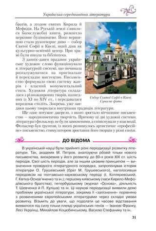 31
Українська середньовічна література
братів, а згодом святих Кирила й
Мефодія. На Руській землі з’явили
ся богослужебні книги, розквітло
церковне будівництво. Його верши
ною стало рукотворне диво — собор
Святої Софії в Києві, який діяв як
культурно освітній центр. При хра
мі були школа та бібліотека.
З давніх давен прадавнє україн
ське художнє слово функціонувало
в літературній системі, що починала
розгалужуватися на оригінальне
й перекладне мистецтво. Письмен
ство формувало свою систему жан
рів і власний монументальний
стиль. Художня література склада
лася з різножанрових творів, написа
них із ХІ по ХІV ст., і передавалася
впродовж століть. Зокрема, уже зав
дяки цьому творилася внутрішня традиція літератури.
Ще одне потужне джерело, з якого зростало вітчизняне письмен
ство — народнопоетична творчість. Причому ці дві художні системи,
література і фольклор, не були замкненими, а співіснували у взаємодії.
Фольклор був ґрунтом, із якого розвинулось артистичне «професій
не» письменство, стимулятором зростання його творців у різні епохи.
В українській науці були прийняті різні періодизації розвитку літе
ратури. Так, академік М. Петров, аналізуючи рîзвій тільки нового
письменства, виокремив у його розвитку до 80 х років ХІХ ст. шість
періодів. Свої шість періодів, але за іншим цікавим принципом — ви
значення провідного літературного осередка, запропонував історик
літератури О. Грушевський (брат М. Грушевського), наголосивши
передовсім на полтавсько харківському періоді (І. Котляревський,
Г. Квітка Основ’яненко та ін.); першому київському (часи Кирило Мефо
діївського братства); петербурзькому (журнал «Основа», діяльність
Т. Шевченка й П. Куліша) та ін. Ці наукові періодизації виявили деякі
проблеми української літератури, зокрема її «запізнення» порівняно
з розвиненими європейськими літературами через складні умови
розвитку. Візьміть до уваги, що подолати це часове відставання
виявилося під силу тільки плеяді українських геніїв — Іванові Франку,
Лесі Українці, Михайлові Коцюбинському, Василю Стефанику та ін.
Собор Святої Софії в Києві.
Сучасне фото
 