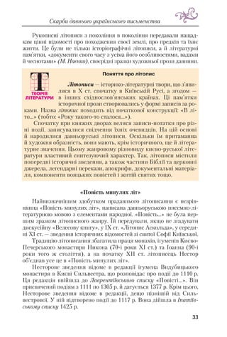Рукописні літописи з покоління в покоління передавали нащад
кам цінні відомості про походження своєї землі, про предків та їхнє
життя. Це були не тільки історіографічні літописи, а й літературні
пам’ятки, «документи свого часу з усіма його особливостями, вадами
й чеснотами» (М. Наєнко), своєрідні зразки художньої прози давнини.
«Повість минулих літ»
Найвизначнішим здобутком прадавнього літописання є незрів
нянна «Повість минулих літ», написана давньоруською писемно лі
тературною мовою з елементами народної. «Повість...» не була пер
шим зразком літописного жанру. Їй передували, якщо не згадувати
дискусійну «Велесову книгу», у ІХ ст. «Літопис Аскольда», у середи
ні ХІ ст. — зведення історичних відомостей зі святої Софії Київської.
Традицію літописання збагатила праця монахів, ігуменів Києво
Печерського монастиря Никона (70 і роки ХІ ст.) та Іоанна (90 і
роки того ж століття), а на початку ХІІ ст. літописець Нестор
об’єднав усе це в «Повість минулих літ».
Несторове зведення відоме в редакції ігумена Видубицького
монастиря в Києві Сильвестра, що розповідає про події до 1110 р.
Ця редакція ввійшла до Лаврентіївського списку «Повісті...». Він
присвячений подіям з 1111 по 1305 р. й датується 1377 р. Крім цього,
Несторове зведення відоме в редакції, дещо пізнішій від Силь
вестрової. У ній відтворено події до 1117 р. Вона дійшла в Іпатіїв
ському списку 1425 р.
33
Скарби давнього українського письменства
Літописи — історико літературні твори, що з’яви
лися в Х ст. спочатку в Київській Русі, а згодом —
в інших східнослов’янських країнах. Ці пам’ятки
історичної прози створювались у формі записів за ро
ками. Назва літопис походить від початкової конструкції: «В лі
то...» (тобто: «Року такого то сталося...»).
Спочатку при княжих дворах велися записи нотатки про різ
ні події, записувалися свідчення їхніх очевидців. На цій основі
й народилися давньоруські літописи. Оскільки їм притаманна
й художня образність, вони мають, крім історичного, ще й літера
турне значення. Цьому жанровому різновиду києво руської літе
ратури властивий синтезуючий характер. Так, літописи містили
попередні історичні зведення, а також частини Біблії та церковні
джерела, легендарні перекази, апокрифи, документальні матеріа
ли, компоненти вояцьких повістей і житій святих тощо.
Поняття про літопис
 
