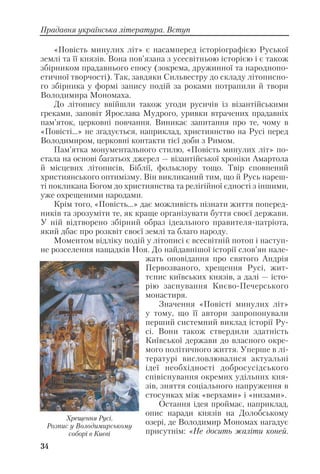 «Повість минулих літ» є насамперед історіографією Руської
землі та її князів. Вона пов’язана з усесвітньою історією і є також
збірником прадавнього епосу (зокрема, дружинної та народнопо
етичної творчості). Так, завдяки Сильвестру до складу літописно
го збірника у формі запису подій за роками потрапили й твори
Володимира Мономаха.
До літопису ввійшли також угоди русичів із візантійськими
греками, заповіт Ярослава Мудрого, уривки втрачених прадавніх
пам’яток, церковні повчання. Виникає запитання про те, чому в
«Повісті...» не згадується, наприклад, християнство на Русі перед
Володимиром, церковні контакти тієї доби з Римом.
Пам’ятка монументального стилю, «Повість минулих літ» по
стала на основі багатьох джерел — візантійської хроніки Амартола
й місцевих літописів, Біблії, фольклору тощо. Твір сповнений
християнського оптимізму. Він викликаний тим, що й Русь нареш
ті покликана Богом до християнства та релігійної єдності з іншими,
уже охрещеними народами.
Крім того, «Повість...» дає можливість пізнати життя поперед
ників та зрозуміти те, як краще організувати буття своєї держави.
У ній відтворено збірний образ ідеального правителя патріота,
який дбає про розквіт своєї землі та благо народу.
Моментом відліку подій у літописі є всесвітній потоп і наступ
не розселення нащадків Ноя. До найдавнішої історії слов’ян нале
жать оповідання про святого Андрія
Первозваного, хрещення Русі, жит
тєпис київських князів, а далі — істо
рію заснування Києво Печерського
монастиря.
Значення «Повісті минулих літ»
у тому, що її автори запропонували
перший системний виклад історії Ру
сі. Вони також ствердили здатність
Київської держави до власного окре
мого політичного життя. Уперше в лі
тературі висловлювалися актуальні
ідеї необхідності добросусідського
співіснування окремих удільних кня
зів, зняття соціального напруження в
стосунках між «верхами» і «низами».
Остання ідея проймає, наприклад,
опис наради князів на Долобському
озері, де Володимир Мономах нагадує
присутнім: «Не досить жаліти коней.
34
Прадавня українська література. Вступ
Хрещення Русі.
Розпис у Володимирському
соборі в Києві
 