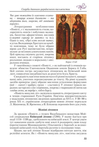 Час уже пожаліти їх власника селяни
на — творця земних багатств — та
оберігати його, зокрема, від зовнішніх
ворогів».
Літературними особливостями
«Повісті...» є мальовничість стилю, ко
лоритність описів і побутових малюн
ків, багатство афористичних висловів
(«мертві сорому не мають» та ін.).
Один із них, «Русі єсть веселіє пити»,
в устах Володимира Хрестителя начеб
то пояснював, чому не було обрано
вірою для Русі магометанство, непри
хильне до всіляких алкогольних напоїв.
Цей приклад свідчить: русичі, зокрема
князі, постають зі сторінок літопису
реальними людьми в моральних і амо
ральних вчинках.
У «житійному» сюжеті «Повісті...» як найтяжчий із вчинків на
ведене вбивство Святополком Окаянним князів Бориса й Гліба.
Цей злочин гостро засуджується літописцем як бісівський вияв
люті, символічно вподібнюється до розп’яття Ісуса Христа.
Своєрідність пам’ятки виявляється в її різностильності, нашару
ванні змін, унесених переписувачами до тексту. На рівні художніх
засобів привертає увагу образне мислення усталеними формулами
(вої — «многі і храбрі»; греки — «льстиві»). У літописі чимало ви
разних застарілих слів і порівнянь, зокрема з тваринами (Святослав
«ходив легко, як пардус», тобто барс).
«Повість минулих літ» засвідчила наявність літературного хисту
в ченців старокняжої Руси України. Пам’ятка використовувалась
у подальших літописних зведеннях принаймні до ХVІ ст. У 80–90 х
роках ХХ ст. українською літературною мовою літопис переклали
Л. Махновець, В. Яременко, а В. Близнець переповів його для учнів.
Пізніші літописи
За зразком «Повісті...» ігумен Видубицького монастиря Мой
сей упорядкував Київський літопис (1200). У ньому йдеться про
події 1118–1199 рр., здебільшого на київській землі. У центрі уваги
тут намагання князів здобути нові землі й розширити свою владу
(протистояння Мономаховичів і Ольговичів у боротьбі за велико
княжий київський стіл), боротьба русичів із половцями тощо.
Цікаво, що цей літопис більше відобразив світське життя, ніж
релігійні аспекти. Як і «Повість минулих літ», пам’ятка засудила
Скарби давнього українського письменства
35
Борис і Гліб
 