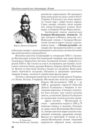 князівське ворогування. На противагу
йому вона піднесла ідеал єдності Руси
України, її благодаті, яку може принес
ти тільки мир і добро всього народу.
Серед авторів літопису вчені назива
ють києво печерського ігумена Полі
карпа та боярина Петра Бориславича.
Іпатіївський список закінчується
Галицько Волинським літописом. Ці
три літописи («Повість минулих літ»,
Київський літопис і Галицько Волин
ський літопис) мають спільну узагаль
нюючу назву — «Літопис руський», що
підкреслює фундаментальність в євро
пейському вимірі і єдиноспрямованість могутньої літописної епопеї
про події руського середньовіччя.
Визначна пам’ятка історіографії та літератури XIII ст. Галиць
ко Волинський літопис був написаний, імовірно, при дворі Данила
Галицького. Перша його частина, Галицький літопис, створена в се
редині ХІІІ ст. Це сталося за участі, як вважають дослідники, холм
ського єпископа Івана, друкаря Кирила, боярина Діонісія Павлови
ча. Воєнні та інші події літопису подані тут наскрізно. Вони вияв
ляють освіченість складачів, обізнаних із грецькими хроніками,
творами Гомера, латиною й українським фольклором.
Літопис є важливим джерелом не тільки історії давньої України,
а й Литви, Польщі, Угорщини. Він висвітлює події від смерті князя
Романа Мстиславовича 1205 р. і до
1290 р., розкриває перипетії боротьби
Данила Галицького з боярами та іно
земними ворогами. З іншими літописа
ми його поєднує ідея єдності руських
земель, уславлення Данила Галицького
як спадкоємця чільних руських князів.
Друга частина — Волинський лі
топис — присвячена подіям із 1261 р. Її
написано кимось із волинян, близьких
до двору князя Володимира Васильови
ча. Автори пам’ятки користувалися свід
ченнями очевидців, урядовими актами.
Виклад тут простіший. У цілому ж Га
лицько Волинський літопис показовий
виразністю образної мови, високим
36
Прадавня українська література. Вступ
Король Данило Галицький
Л. Тарасевич.
Нестор Літописець. Гравюра
 