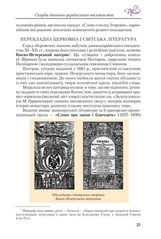 художнім рівнем, що інколи нагадує «Слово о полку Ігоревім», гармо
нійним поєднанням лексичних компонентів різного походження.
ПЕРЕКЛАДНА ЦЕРКОВНА І СВІТСЬКА ЛІТЕРАТУРА
Серед збережених значних набутків давньоукраїнського письмен
ства XI–XII ст., зокрема його світських і релігійних пам’яток, назвемо
Києво Печерський патерик1. Ця «гуманна і доброчинна книга»
(І. Франко) була написана літописцем Нестором, лаврським ченцем
Полікарпом і володимиро суздальським єпископом Симоном.
Патерик, уперше виданий у 1661 р., присвячений уславленню
християнської віри, церкви, Печерського монастиря, його заснов
ників і сподвижників. До нього ввійшли житія святих (більшість
із них уже канонізовані), твори полемічної прози, хвалебні слова.
Моральна велич патерика полягає в тому, що він підносить духов
ну відданість своїх персонажів Богові, їхнє завзяття в дотриманні пра
вил чернецтва (молитви, піст тощо) і відсічі силам зла. «Золота книга»
(за М. Грушевським) «нашого письменного люду», патерик відтворив
історію монастиря, розвитку в ньому мистецтва іконопису тощо.
Видатне явище давньоруської літератури та її ораторсько пропо
відницької прози — «Слово про закон і благодать» (1037–1050)
37
Скарби давнього українського письменства
Обкладинка і титульна сторінка
Києво Печерського патерика
1
Патерик (від латин. pater — батько) — збірки оповідей про подвиги ченців і
пустельників, популярні в давні часи на Близькому Сході, у Західній Європі
й на Русі.
 
