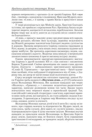 38
Прадавня українська література. Вступ
першого митрополита з «руських» (а не греків) Іларіона. Цей «муж
благ... і постник», однодумець і сподвижник Ярослава Мудрого, виго
лосив своє «Слово...» в одному з храмів Києва в присутності князя
з родиною.
У творі розповідається про Мойсеїв закон, Христові благодать
та істину, що прийшли з охрещенням Русі. Проповідь багата на ри
торичні звороти, контрасти й зіставлення, перебільшення. Загалом
форма твору має за мету донести до слухачів світло «нового вчен
ня благодатного».
«Слово...» пропагує важливу думку про рівні права всіх народів,
зокрема руського, обстоює його культуру, церковну незалежність
від Візантії, розкриває взаємозв’язок благодаті людини, суспільства
й держави. Промова митрополита Іларіона сповнена гордощами за
Русь, відому, за автором, у всіх кінцях землі, наснажена надіями на її
краще майбутнє. Ця проповідь адресована насамперед людям, «на
сищеним книжної сладості». Водночас вона виявляє в митрополиті
заповзятливого книжника й просто висококультурну людину.
Гідним продовжувачем ораторсько проповідницького мистец
тва Іларіона в другій половині ХІІ ст. став єпископ і письменник
Кирило Туровський. Своїми проповідями він зажив слави другого
Іоанна Златоуста — найвидатнішого християнського промовця.
«Слова» К. Туровського — про християнські свята — багаті худож
німи засобами, чітко побудовані й відрізняються від «Слова...» Іла
ріона тим, що автор не висвітлював події політичного життя.
Серед шедеврів письменства світського характеру давньої Ру
си України треба назвати й «Поучення дітям...» (1117) київського
князя Володимира Мономаха. Він залишив нащадкам три твори:
«Молитву», «Граматку...» і повчання педагогічно дидактичного1
характеру, написане розмовною мовою тих часів. Зразки такого
повчального типу творчості відомі в європейській традиції. Так,
в англійській і шведській літературах є пам’ятки, адресовані прави
телями своїм дітям, які навчають їх, як стати добрими людьми й во
лодарями. З проповіддю ж Іларіона твір Мономаха поєднує культ
слова, книжки, освіти та вченості.
Володимир Мономах навчав дітей їсти й пити без «шуму вели
кого», при старших мовчати та підкорятися їм. Мудрих людей, як
учив князь, треба слухати. Діти мають не «хулити мовою», змалку
підпорядковувати серце й душу високим ідеалам. Мономах поучав
нащадків за прикладом князів Володимира та Ярослава берегти
рідну землю, шанувати мир, не боятися смерті, бути справжніми
християнами й господарями, не кривдити людей, зберігати чистим
1 Дидактичний — повчальний.
 