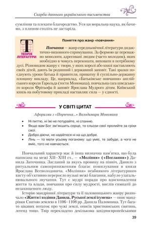 39
Скарби давнього українського письменства
сумління та плекати благородство. Уся ця моральна наука, як бачи
мо, з плином століть не застаріла.
Афоризми з «Поучення...» Володимира Мономаха
• Ні питтю, ні їжі не потурайте, ні спанню.
• Якщо вам Бог зм’якшить серце, то сльози свої пролийте за гріхи
свої.
• Добро діючи, не надійтеся ні на що добре.
• Лінь — то мати усьому поганому: що уміє, те забуде, а чого не
вміє, того не навчається.
Повчальний характер має й інша визначна пам’ятка, що була
написана на межі ХІІ–ХІІІ ст., — «Моління» («Послання») Да
нила Заточника. Засланий за якусь провину на північ, Данило з
ритуальним самоприниженням благає помилування в князя
Ярослава Всеволодовича. «Моління» неабиякого літературного
хисту об’єктивно переросло вузькі межі благання, набуло узагаль
нювального звучання. Тут є мудрі поради про вдосконалення
життя та влади, повчання про силу мудрості, вислів симпатії до
незахищеного люду.
Історію мандрівної літератури та її паломницького жанру розпо
чало «Життя і ходіння Данила, Руської землі ігумена» — опис манд
рівки Святою землею в 1106–1108 рр. Данила Паломника. Тут бага
то цікавих нотаток про чужі землі, описів християнських святинь,
легенд тощо. Твір перекладено декількома західноєвропейськими
Повчання — жанр середньовічної літератури дидак
тично виховного спрямування. За формою це переваж
но монологи, адресовані людям (часто молодим), яких
необхідно в чомусь переконати, виховати в потрібному
дусі. Різновидом жанру є твори, у яких королі або князі наставляють
своїх дітей, дають їм родинний і державний заповіт. Такі зразки по
єднують уроки батька й правителя, приватну й суспільно державну
площину викладу. Це, наприклад, «Батьківське повчання» англій
ського короля Гарольда (тестя Мономаха), повчальна сага шведсько
го короля Фрітьофа й заповіт Ярослава Мудрого дітям. Київський
князь на побутовому прикладі наставляв: сила — у єдності.
Поняття про жанр «повчання»
 