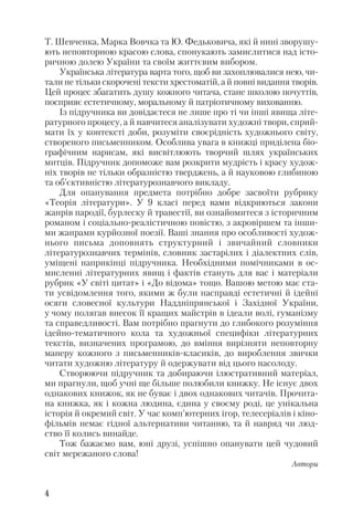 Т. Шевченка, Марка Вовчка та Ю. Федьковича, які й нині зворушу
ють неповторною красою слова, спонукають замислитися над істо
ричною долею України та своїм життєвим вибором.
Українська література варта того, щоб ви захоплювалися нею, чи
тали не тільки скорочені тексти хрестоматій, а й повні видання творів.
Цей процес збагатить душу кожного читача, стане школою почуттів,
посприяє естетичному, моральному й патріотичному вихованню.
Із підручника ви довідаєтеся не лише про ті чи інші явища літе
ратурного процесу, а й навчитеся аналізувати художні твори, сприй
мати їх у контексті доби, розуміти своєрідність художнього світу,
створеного письменником. Особлива увага в книжці приділена біо
графічним нарисам, які висвітлюють творчий шлях українських
митців. Підручник допоможе вам розкрити мудрість і красу худож
ніх творів не тільки образністю тверджень, а й науковою глибиною
та об’єктивністю літературознавчого викладу.
Для опанування предмета потрібно добре засвоїти рубрику
«Теорія літератури». У 9 класі перед вами відкриються закони
жанрів пародії, бурлеску й травестії, ви ознайомитеся з історичним
романом і соціально реалістичною повістю, з акровіршем та інши
ми жанрами курйозної поезії. Ваші знання про особливості худож
нього письма доповнять структурний і звичайний словники
літературознавчих термінів, словник застарілих і діалектних слів,
уміщені наприкінці підручника. Необхідними помічниками в ос
мисленні літературних явищ і фактів стануть для вас і матеріали
рубрик «У світі цитат» і «До відома» тощо. Вашою метою має ста
ти усвідомлення того, якими ж були насправді естетичні й ідейні
осяги словесної культури Наддніпрянської і Західної України,
у чому полягав внесок її кращих майстрів в ідеали волі, гуманізму
та справедливості. Вам потрібно прагнути до глибокого розуміння
ідейно тематичного кола та художньої специфіки літературних
текстів, визначених програмою, до вміння вирізняти неповторну
манеру кожного з письменників класиків, до вироблення звички
читати художню літературу й одержувати від цього насолоду.
Створюючи підручник та добираючи ілюстративний матеріал,
ми прагнули, щоб учні ще більше полюбили книжку. Не існує двох
однакових книжок, як не буває і двох однакових читачів. Прочита
на книжка, як і кожна людина, єдина у своєму роді, це унікальна
історія й окремий світ. У час комп’ютерних ігор, телесеріалів і кіно
фільмів немає гідної альтернативи читанню, та й навряд чи люд
ство її колись винайде.
Тож бажаємо вам, юні друзі, успішно опанувати цей чудовий
світ мережаного слова!
Автори
4
 