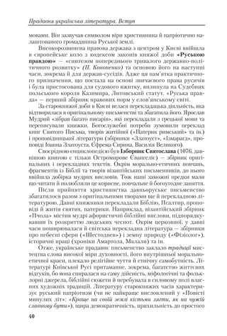 мовами. Він зазвучав символом віри християнина й патріотично на
лаштованого громадянина Руської землі.
Високорозвинена правова держава з центром у Києві ввійшла
в європейське коло з кодексом законів княжої доби «Руською
правдою» — «синтезом попереднього тривалого державно полі
тичного розвитку» (П. Кононенко) та основою його на наступні
часи, зокрема й для держав сусідів. Адже ця пам’ятка практично
го призначення, що постала на основі звичаєвого права русичів
і була пристосована для судового вжитку, вплинула на Судебник
польського короля Казимира, Литовський статут. «Руська прав
да» — перший збірник правових норм у слов’янському світі.
За старокняжої доби в Києві велася перекладацька діяльність, яка
відтворилася в оригінальному письменстві та збагатила його. Ярослав
Мудрий «зібрав багато писарів», які перекладали з грецької мови та
переписували книжки. Богослужебні потреби зумовили переклад
книг Святого Письма, творів житійної («Патерик римський» та ін.)
і проповідницької літератури (збірники «Златоуст», «Ізмарагд», про
повіді Іоанна Златоуста, Єфрема Сирина, Василія Великого).
Своєрідною енциклопедією був Ізборник Святослава (1076, дав
нішою книгою є тільки Остромирове Євангеліє) — збірник оригі
нальних і перекладних текстів. Окрім морально етичних повчань,
фрагментів із Біблії та творів візантійських письменників, до нього
ввійшла добірка мудрих висловів. Тож наші заможні предки мали
що читати й полюбляли це корисне, повчальне й богоугодне заняття.
Після прийняття християнства давньоруське письменство
збагатилося разом з оригінальними творами ще й перекладною лі
тературою. Давні книжники перекладали Біблію, Псалтир, пропо
віді й житія святих, патерики. Наприклад, візантійський збірник
«Пчола» містив мудрі афористичні біблійні вислови, підпорядку
вавши їх розкриттю людських чеснот. Окрім церковної, у давні
часи поширювалася й світська перекладна література — збірники
про небесні сфери («Шестоднев») і земну природу («Фізіолог»),
історичні праці (хроніки Амартола, Малали) та ін.
Отже, українське прадавнє письменство заклало традиції мис
тецтва слова високої міри духовності, його внутрішньої морально
етичної краси, плекало релігійне чуття й етнічну самобутність. Лі
тературі Київської Русі притаманне, зокрема, багатство життєвих
відгуків, бо вона спиралася на саму дійсність, міфологічні та фольк
лорні джерела, біблійні сюжети й перебувала в силовому полі влас
них художніх традицій. Літературу старокняжих часів характери
зує руський патріотизм (чи не найкраще висловлений у «Повісті
минулих літ»: «Краще на своїй землі кістьми лягти, як на чужій
славному бути»), щира демократичність, прихильність до простого
40
Прадавня українська література. Вступ
 