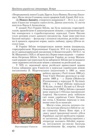 42
Прадавня українська література. Вступ
і Второзаконня), книги Суддів, Царств, Ісуса Навина, Псалтир, Еккле
зіаст, Пісня пісень Соломона, книги пророків Ісайї, Єремії, Осії та ін.
До Нового Заповіту, створеного наприкінці І — ІІ ст. н. е., нале
жать Євангелія чотирьох євангелістів, Діяння апостолів, 14 листів
апостола Павла й Апокаліпсис.
У княжій Русі Україні Біблія, що була написана староєврей
ською, арамейською й давньогрецькою мовами, з охрещенням кра
їни поширилася в староболгарському перекладі. Святе Письмо
стало центром усього давнього письменства. Адже воно вмістило
багатий матеріал — фольклор і літописні свідчення, релігійні зако
ни й приписи, юридичні норми, навіть любовну лірику (Пісня пі
сень) тощо.
В Україні Біблію інтерпретували живою мовою (наприклад,
староукраїнською Пересопницьке Євангеліє ХVІ ст.), перекладали,
як от давньоукраїнський письменник З. Копистенський у ХVІІ ст. чи
М. Шашкевич у ХІX ст. (Євангеліє). Перше повне видання — славноз
вісна Острозька Біблія. Із входженням України до складу Москов
ської держави такі переклади були заборонені: Біблію могли видавати
лише церковнослов’янською мовою з вимовою на російський лад.
У ХІХ ст. верховний орган російської православної церкви
Синод заборонив друк Євангелія в перекладі українською мовою
письменника П. Морачевського (підготоване в 1861 р., воно
вийшло друком у Росії тільки 1906 р.).
Тому Святе Письмо друкували за кор
доном: 1869 р. — у Львові (Мойсеєве
П’ятикнижжя в перекладі П. Куліша),
1903 р. — у Відні (Біблію переклали
П. Куліш, учений І. Пулюй та І. Нечуй
Левицький). У 1962 р. Біблію з грецької
мови переклав І. Огієнко (митрополит
Іларіон). Наступного року побачило
світ повне українське Святе Письмо,
яке отець І. Хоменко переклав із мов,
якими воно було написане.
Митці слова, пензля, нотного ста
ну, скульптури вбачали в Біблії не ли
ше священну Книгу Книг віри, а й
«масу дикої грандіозної поезії» (Леся
Українка), здатної пробудити справж
нє натхнення. До найпопулярніших у
літературі належать біблійні перека
зи, потлумачені по своєму багатьма
письменниками. Це, зокрема, історіяПересопницьке Євангеліє
 