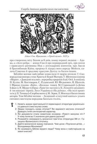43
Скарби давнього українського письменства
про створення світу Богом за 6 днів, появу першої людини — Ада
ма, а з його ребра — жінки Єви й про первородний гріх, про потоп
і праведного рятівника Ноя з легендарним ковчегом, про Авеля
й братовбивцю Каїна, пророка й лідера свого народу Мойсея, си
лача Самсона й зрадливу красуню Далілу та багато інших.
Біблійні мотиви найглибше осмислили й творчо втілили: Г. Ско
ворода (насамперед теми Христа й Божої Матері), Т. Шевченко (поема
«Марія», «Давидові псалми», переробка пророків Ісаії, Осії, Ієзекіїля),
П. Куліш, М. Костомаров, С. Руданський, Ю. Федькович, Я. Щоголів,
І. Франко (поема «Каїн», «Коляда» тощо), М. Старицький («Дочка
Ієфая»), В. Щурат (збірка «Христос пасхон»), Б. Лепкий («різдвяні»
й «великодні» вірші), Леся Українка («На руїнах», «На полі крові»
та ін.),П. Тичина(«Скорбнамати»),М. Зеров,Л. Мосендзібагатоінших
авторів. Тож біблійні мотиви — безцінний «статутний капітал» усього
світового мистецтва впродовж багатьох століть.
1. Назвіть жанри оригінальної й перекладної літератури українсько
го давнього мистецтва слова.
2. Звідки походить назва літопис? Які відомості містили літописи?
Доведіть їхній синтезуючий характер.
3. Які документи стали сюжетною основою «Повісті минулих літ»?
У чому полягає її значення для давніх русичів?
4. Розкрийте своєрідність визначної пам’ятки літератури XIII ст. Га
лицько Волинського літопису.
5. Дайте визначення жанру повчання. Чим цінне «Поучення дітям...»
Володимира Мономаха?
6. Як називають Біблію віруючі люди? Чому вона є найстарішою на
землі книгою?
Адам і Єва. Фрагмент з «Тріоді пісної». 1627 р.
 