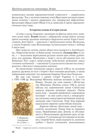 позначилися впливи народнопоетичної словесності — українського
фольклору. Так, у велично ніжному плачі Ярославни поєднані компо
ненти голосінь і заклять природних сил, використані міфологічно
фольклорні образи (діви Обиди й ін.), символіка й тропи народнопо
етичного типу тощо.
Історична основа й історія поеми
«Слово о полку Ігоревім» засновано на фактах минулого, пови
того млою віків. Темою поеми є зображення нещасливого походу
проти половців дружини новгород сіверського князя Ігоря Свято
славича, його брата — курського і трубчевського князя Всеволода,
а також Ігоревих сина Володимира, путивльського князя, і небожа
Святослава.
Про сюжетну основу поеми збереглися відомості в Іпатіївсько
му, Лаврентіївському та Київському літописах. Головна ідея «Сло
ва…» — подолання ворогування руських князів між собою, руйнів
ного для держави. Провідним у творі є гасло об’єднання всіх сил
Київської Русі перед смертельною небезпекою руйнівних навал
степових кочівників — союзників Суздальського князівства конку
руючого з Києвом і сіверськими князями.
За свідченнями літописних джерел, навесні 1185 р. на половців
рушила дружина на чолі з Ігорем і його князями родичами, а також
найманцями ковуями1 під проводом боярина Ольстина Олексича.
Як вам уже відомо з уроків історії України в 7 класі,
у 1103–1106 рр. Володимир Мономах відігнав половців за Дон і на
Кавказ. Згодом так само вчинив і Мстислав,
син Мономаха. Пізніше, влітку 1184 р., руські
війська під керівництвом князя Святослава
завдали ворогам нищівної поразки. Однак
князь Ігор — відомий завойовник і переможець
половців — не зміг узяти участь у попередньо
му спільному поході проти кочівників, який ор
ганізував саме Святослав. Тому Ігор вирішив
надолужити втрачене самостійним походом.
Дорогою військо збентежив лихий знак —
сонячне затемнення. Однак Ігор не повернув
назад. Перейшовши ріку Донець та об’єднав
шись із Всеволодовою дружиною, рать зустрі
ла ворога. У п’ятницю русичі перемогли полов
ців у першій битві, переслідували їх, захопили
здобич і багато полонених: розсипавшись
46
Прадавня українська література. Вступ
Г. Якутович.
Ілюстрація
до «Слова...»
1
Ковуї — тюркське плем’я, союзне русичам.
 