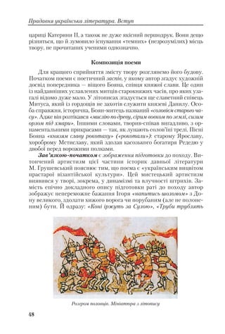 48
Прадавня українська література. Вступ
цариці Катерини II, а також не дуже якісний першодрук. Вони дещо
різняться, що й зумовило існування «темних» (незрозумілих) місць
твору, не прочитаних ученими однозначно.
Композиція поеми
Для кращого сприйняття змісту твору розглянемо його будову.
Початком поеми є поетичний заспів, у якому автор згадує художній
досвід попередника — віщого Бояна, співця княжої слави. Це один
із найдавніших уславлених митців старокняжих часів, про яких уза
галі відомо дуже мало. У літописах згадується ще славетний співець
Митуса, який із гордощів не захотів служити князеві Данилу. Осо
ба справжня, історична, Боян митець названий «соловієм старого ча
су». Адже він розтікався «мислію по древу, сірим вовком по землі, сизим
орлом під хмари». Іншими словами, творив співав вигадливо, з ор
наментальними прикрасами — так, як лунають солов’їні трелі. Пісні
Бояна «князям славу рокотаху» («рокотали»): старому Ярославу,
хороброму Мстиславу, який здолав касозького богатиря Редедю у
двобої перед ворожими полками.
Зав’язкою початком є зображення підготовки до походу. Ви
тончений артистизм цієї частини історик давньої літератури
М. Грушевський пояснює тим, що поема є «українським вицвітом
прастарої візантійської культури». Цей мистецький артистизм
виявився у творі, зокрема, у динамізмі та влучності штрихів. За
мість епічно докладного опису підготовки раті до походу автор
зображує непереможне бажання Ігоря «напитись шоломом» з До
ну великого, здолати хижого ворога чи порубаним (але не полоне
ним) бути. Й одразу: «Коні іржуть за Сулою», «Труби трублять
Розгром половців. Мініатюра з літопису
 