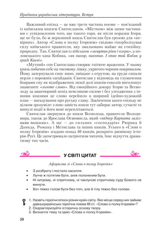 Важливий епізод — це вже третя частина поеми — пов’язаний
із київським князем Святославом. «Містком» між цими частина
ми є усвідомлення того, що такого горя, як після поразки Ігоря,
ще не було, бо ж верховний князь Святослав був грозою для «не
вірних». Автор «Слова о полку Ігоревім» свідомо гіперболізував
силу київського правителя, яку змальовано майже як стихійну,
природну. Так, Святослав із військом «замутив ріки і озера», а по
ловецького хана Кобяка, «як вихор, вихопив. І впав той Кобяк у
граді Києві».
«Мутний» сон Святослава створює гнітюче враження. У ньому
князь побачив себе на тисовому ліжку, укритого чорним покривалом.
Йому зачерпували синє вино, змішане з отрутою, на груди сипали
перли з порожніх сагайдаків. Святослав у відповідь на тлумачення
боярами сну як відображення лихої долі князів соколів виголошує
знамените «золоте слово». Від емоційного докору Ігорю та Всево
лоду за авантюрний похід невеликою силою і без узгодження з ін
шими князями це слово перейшло в ширший ідейно художній
план — нагадування про руську славу. Закінчення цього епізоду не
цілком зрозуміле: слово замість князя тут забирає автор, сучасні та
минулі події в його мові переплітаються.
Святослав звернувся до князя Всеволода, правителя Володи
мира, також до Ярослава Осмомисла, який «підпер Карпати заліз
ними полками». А ще — до сильних «господарів» Рюрика й
Давида, Романа і Мстислава та інших князів. Усього в «Слові о
полку Ігоревім» згадано понад 40 князів, розкрито двовікову істо
рію Русі. Це загострювало патріотизм читачів, їхнє відчуття драма
тизму тих часів.
Афоризми зі «Слова о полку Ігоревім»
• З розбрату і постало насилля.
• Лучче ж потятим бути, аніж полоненим бути.
• Ні хитрому, ні спритному, ні чаклунові спритному суду Божого не
минути.
• Хоч тяжко голові бути без пліч, але й тілу тяжко без голови.
1. Назвіть героїчні епоси різних країн світу. Яке місце серед них займає
давньоукраїнська героїчна поема XII ст. «Слово о полку Ігоревім»?
2. Охарактеризуйте історичну основу твору.
3. Визначте тему та ідею «Слова о полку Ігоревім».
50
Прадавня українська література. Вступ
 