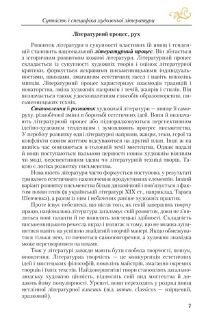 Літературний процес, рух
Розвиток літератури в сукупності властивих їй явищ і тенден
цій становить національний літературний процес. Він збігається
з історичним розвитком кожної літератури. Літературний процес
складається із сукупності художніх творів і оцінок літературної
критики, формується яскравими письменницькими індивідуаль
ностями, школами, змаганням естетичних гасел і навіть поколінь
митців. Літературний процес характеризує взаємодія традицій і
новаторства, зміна художніх напрямів і течій, жанрів і стилів. Він
визначається також удосконаленням способів образотворення, пи
сьменницьких технік.
Становлення й розвиток художньої літератури — явище її само
руху, різнобічної зміни в боротьбі естетичних ідей. Вони й визнача
ють літературний процес або підпорядковуються перспективним
ідейно художнім тенденціям і зумовлюють прогрес письменства.
У перебігу розвитку одні літературні напрями, жанри, теми, герої та
конфлікти самим життям відсуваються на другий план. Інші ж на
якийсь час опиняються в головній течії мистецтва. Однак надалі
й вони поступаються пальмою першості новим художнім віянням
чи моді, перспективним ідеям чи літературній техніці творів. Та
кою є логіка розвитку письменства.
Нова якість літератури часто формується поступово, у результаті
тривалого естетичного накопичення продуктивних елементів. Інший
варіант розвитку письменства більш динамічний і пов’язується з фак
том появи генія (в українській літературі ХІХ ст., наприклад, Тараса
Шевченка), а разом із ним і небачених раніше художніх практик.
Проте існує небезпека, що після того, як геній завершить творчу
працю, національна література загальмує свій розвиток, доки не з’яв
ляться нові таланти й не виявлять мистецькі здібності. Складність
письменницького ремесла якраз і полягає в тому, що не можна зупи
нятися навіть на успішно знайденій творчій манері. Якщо обмежува
тися тільки нею, то почнеться самоповторення, а художня знахідка
може перетворитися на штамп.
Тож у літературі завжди мають бути свобода творчості, пошук,
оновлення. Літературна творчість — це конкуренція естетичних
ідей і мистецьких філософій, поколінь майстрів, змагання окремих
творців і їхніх текстів. Найдовершеніші твори становлять загально
людську художню цінність, підносять свій вид мистецтва й до
дають йому популярності. Урешті, вони переходять у розряд явищ
нетлінної літературної класики (від латин. classicus — взірцевий,
зразковий).
7
Сутність і специфіка художньої літератури
 